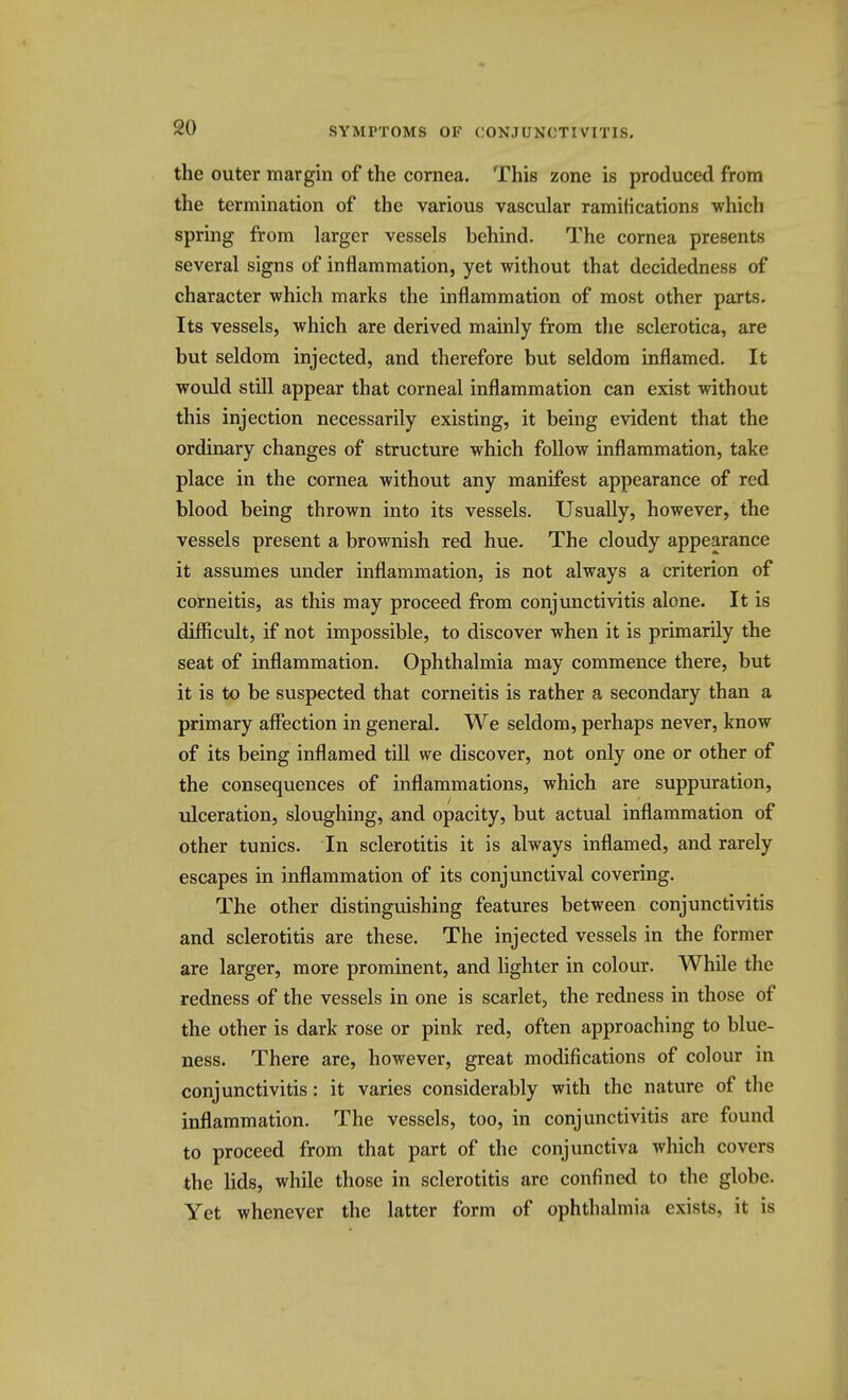 the outer margin of the cornea. This zone is produced from the termination of the various vascular ramifications which spring from larger vessels behind. The cornea presents several signs of inflammation, yet without that decidedness of character which marks the inflammation of most other parts. Its vessels, which are derived mainly from the sclerotica, are but seldom injected, and therefore but seldom inflamed. It would still appear that corneal inflammation can exist without this injection necessarily existing, it being evident that the ordinary changes of structure which follow inflammation, take place in the cornea without any manifest appearance of red blood being thrown into its vessels. Usually, however, the vessels present a brownish red hue. The cloudy appearance it assumes under inflammation, is not always a criterion of corneitis, as this may proceed from conjunctivitis alone. It is difficult, if not impossible, to discover when it is primarily the seat of inflammation. Ophthalmia may commence there, but it is to be suspected that corneitis is rather a secondary than a primary affection in general. We seldom, perhaps never, know of its being inflamed till we discover, not only one or other of the consequences of inflammations, which are suppuration, ulceration, sloughing, and opacity, but actual inflammation of other tunics. In sclerotitis it is always inflamed, and rarely escapes in inflammation of its conjunctival covering. The other distinguishing features between conjunctivitis and sclerotitis are these. The injected vessels in the former are larger, more prominent, and lighter in colour. While the redness of the vessels in one is scarlet, the redness in those of the other is dark rose or pink red, often approaching to blue- ness. There are, however, great modifications of colour in conjunctivitis: it varies considerably with the nature of the inflammation. The vessels, too, in conjunctivitis are found to proceed from that part of the conjunctiva which covers the lids, while those in sclerotitis are confined to the globe. Yet whenever the latter form of ophthalmia exists, it is