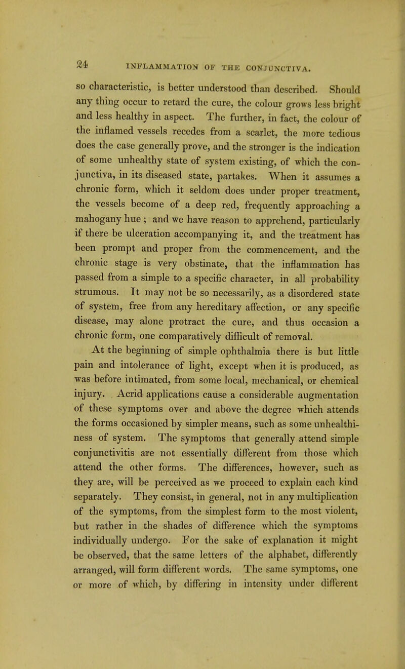 SO characteristic, is better understood than described. Should any thing occur to retard the cure, the colour grows less bright and less healthy in aspect. The further, in fact, the colour of the inflamed vessels recedes from a scarlet, the more tedious does the case generally prove, and the stronger is the indication of some unhealthy state of system existing, of which the con- junctiva, in its diseased state, partakes. When it assumes a chronic form, which it seldom does under proper treatment, the vessels become of a deep red, frequently approaching a mahogany hue; and we have reason to apprehend, particularly if there be ulceration accompanying it, and the treatment has been prompt and proper from the commencement, and the chronic stage is very obstinate, that the inflammation has passed from a simple to a specific character, in all probability strumous. It may not be so necessarily, as a disordered state of system, free from any hereditary affection, or any specific disease, may alone protract the cure, and thus occasion a chronic form, one comparatively difficult of removal. At the beginning of simple ophthalmia there is but Httle pain and intolerance of light, except when it is produced, as was before intimated, from some local, mechanical, or chemical injury. Acrid applications cause a considerable augmentation of these symptoms over and above the degree which attends the forms occasioned by simpler means, such as some unhealthi- ness of system. The symptoms that generally attend simple conjunctivitis are not essentially different from those which attend the other forms. The differences, however, such as they are, will be perceived as we proceed to explain each kind separately. They consist, in general, not in any multiphcation of the symptoms, from the simplest form to the most violent, but rather in the shades of difference which the symptoms individually undergo. For the sake of explanation it might be observed, that the same letters of the alphabet, differently arranged, will form different words. The same symptoms, one or more of which, by differing in intensity under different