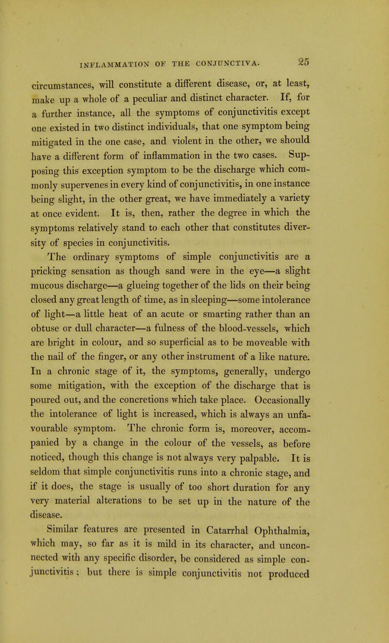 circumstances, will constitute a different disease, or, at least, make up a whole of a peculiar and distinct character. If, for a further instance, all the symptoms of conjunctivitis except one existed in two distinct individuals, that one symptom being mitigated in the one case, and violent in the other, we should have a different form of inflammation in the two cases. Sup- posing this exception symptom to be the discharge which com- monly supervenes in every kind of conjunctivitis, in one instance being sHght, in the other great, we have immediately a variety at once evident. It is, then, rather the degree in which the symptoms relatively stand to each other that constitutes diver- sity of species in conjunctivitis. The ordinary symptoms of simple conjunctivitis are a pricking sensation as though sand were in the eye—a slight mucous discharge—a glueing together of the lids on their being closed any great length of time, as in sleeping—some intolerance of light—a little heat of an acute or smarting rather than an obtuse or dull character—a fulness of the blood-vessels, which are bright in colour, and so superficial as to be moveable with the nail of the finger, or any other instrument of a Hke nature. In a chronic stage of it, the symptoms, generally, undergo some mitigation, with the exception of the discharge that is poured out, and the concretions which take place. Occasionally the intolerance of light is increased, which is always an unfa- vourable symptom. The chronic form is, moreover, accom- panied by a change in the colour of the vessels, as before noticed, though this change is not always very palpable. It is seldom that simple conjunctivitis runs into a chronic stage, and if it does, the stage is usually of too short duration for any very material alterations to be set up in the nature of the disease. Similar features are presented in Catarrhal Ophthalmia, which may, so far as it is mild in its character, and uncon- nected with any specific disorder, be considered as simple con- junctivitis; but there is simple conjunctivitis not produced