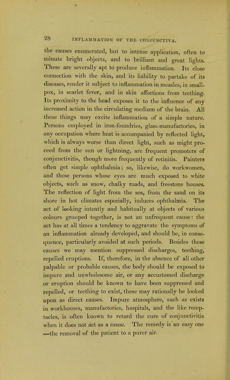 the causes enumerated, but to intense application, often to minute bright objects, and to brilliant and great lights. These are severally apt to produce inflammation. Its close connection with the skin, and its liability to partake of its diseases, render it subject to inflammation in measles, in small- pox, in scarlet fever, and in skin affections from teething. Its proximity to the head exposes it to the influence of any increased action in the circulating medium of the brain. All these things may excite inflammation of a simple nature. Persons employed in iron-foundries, glass-manufactories, in any occupation where heat is accompanied by reflected hght, which is always worse than direct light, such as might pro- ceed from the sun or lightning, are frequent promoters of conjunctivitis, though more frequently of retinitis. Painters often get simple ophthalmia; so, likewise, do workwomen, and those persons whose eyes are much exposed to white objects, such as snow, chalky roads, and freestone houses. The reflection of light from the sea, from the sand on its shore in hot climates especially, induces ophthalmia. The act of looking intently and habitually at objects of various colours grouped together, is not an unfrequent cause: the act has at all times a tendency to aggravate the symptoms of an inflammation already developed, and should be, in conse- quence, particularly avoided at such periods. Besides these causes we may mention suppressed discharges, teething, repelled eruptions. If, therefore, in the absence of all other palpable or probable causes, the body should be exposed to impure and unwholesome air, or any accustomed discharge or eruption should be known to have been suppressed and repelled, or teething to exist, these may rationally be looked upon as direct causes. Impure atmosphere, such as exists in workhouses, manufactories, hospitals, and the like recep- tacles, is often known to retard the cure of conjunctivitis when it does not act as a cause. The remedy is an easy one —the removal of the patient to a purer air.