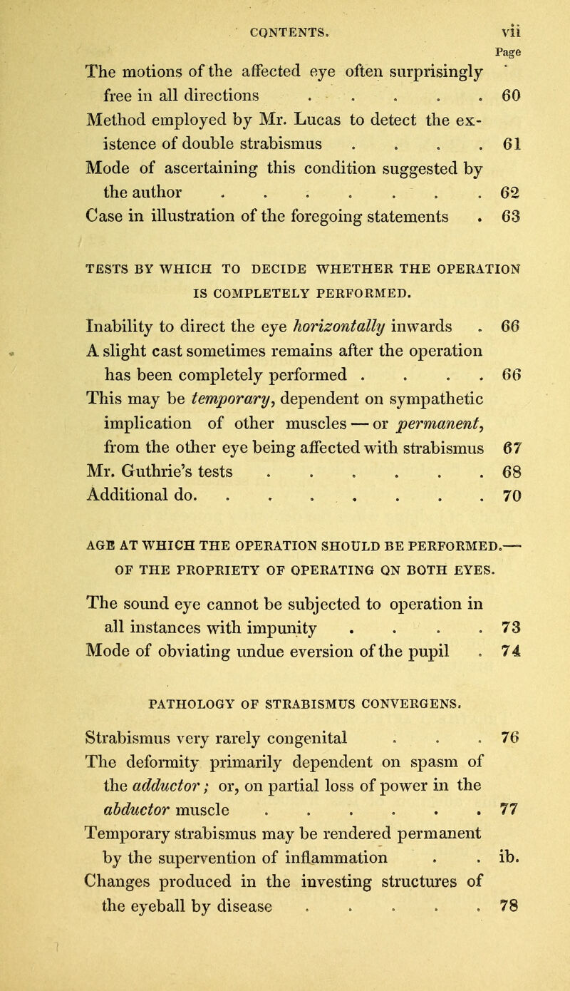 Page The motions of the affected eye often surprisingly free in all directions . ■ • . . . .60 Method employed by Mr. Lucas to detect the ex- istence of double strabismus . . . .61 Mode of ascertaining this condition suggested by the author . . . . . . .62 Case in illustration of the foregoing statements . 63 TESTS BY WHICH TO DECIDE WHETHER THE OPERATION IS COMPLETELY PERFORMED. Inability to direct the eye horizontally inwards . 66 A slight cast sometimes remains after the operation has been completely performed . . . 66 This may be temporary, dependent on sympathetic implication of other muscles — or permanent, from the other eye being affected with strabismus 67 Mr. Guthrie's tests 68 Additional do. . , . . .70 AGE AT WHICH THE OPERATION SHOULD BE PERFORMED.— OF THE PROPRIETY OF OPERATING QN BOTH EYES. The sound eye cannot be subjected to operation in all instances with impunity . . . .73 Mode of obviating undue eversion of the pupil . 74 PATHOLOGY OF STRABISMUS CONVERGENS. Strabismus very rarely congenital . ,76 The deformity primarily dependent on spasm of the adductor; or, on partial loss of power in the abductor muscle . . . . . .77 Temporary strabismus may be rendered permanent by the supervention of inflammation . . ib. Changes produced in the investing structures of the eyeball by disease . . . . .78