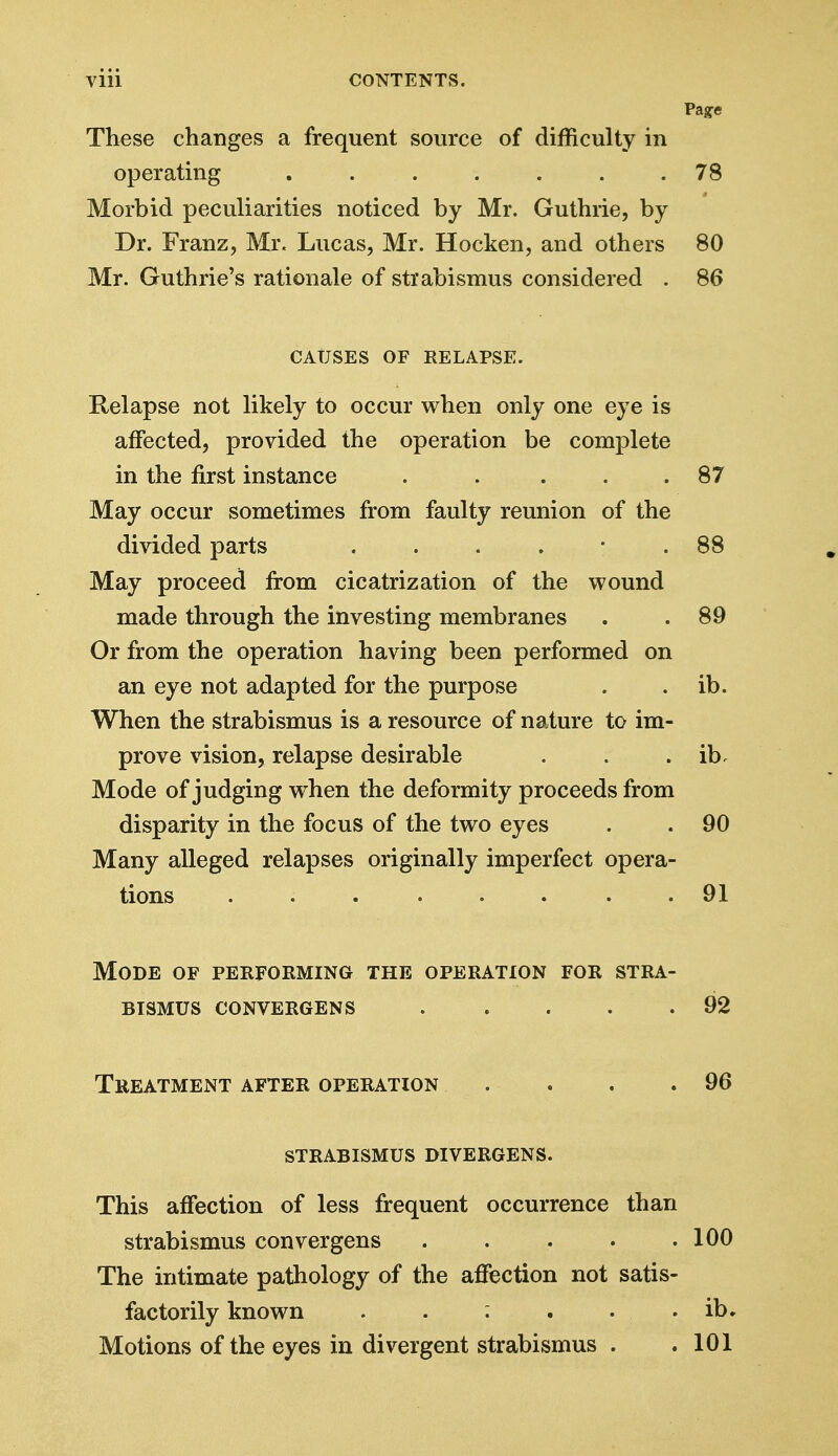 Page These changes a frequent source of difficulty in operating 78 Morbid peculiarities noticed by Mr. Guthrie, by Dr. Franz, Mr. Lucas, Mr. Hocken, and others 80 Mr. Guthrie's rationale of strabismus considered . 86 CAUSES OF RELAPSE. Relapse not likely to occur when only one eye is affected, provided the operation be complete in the first instance . .... 87 May occur sometimes from faulty reunion of the divided parts . . . . • .88 May proceed from cicatrization of the wound made through the investing membranes . .89 Or from the operation having been performed on an eye not adapted for the purpose . . ib. When the strabismus is a resource of nature to im- prove vision, relapse desirable . . . ib. Mode of judging when the deformity proceeds from disparity in the focus of the two eyes . . 90 Many alleged relapses originally imperfect opera- tions . . . . . . .91 Mode of performing the operation for stra- bismus CONVERGENS 92 Treatment after operation . . . .96 strabismus divergens. This affection of less frequent occurrence than strabismus convergens 100 The intimate pathology of the affection not satis- factorily known . . : . . . ib. Motions of the eyes in divergent strabismus . .101