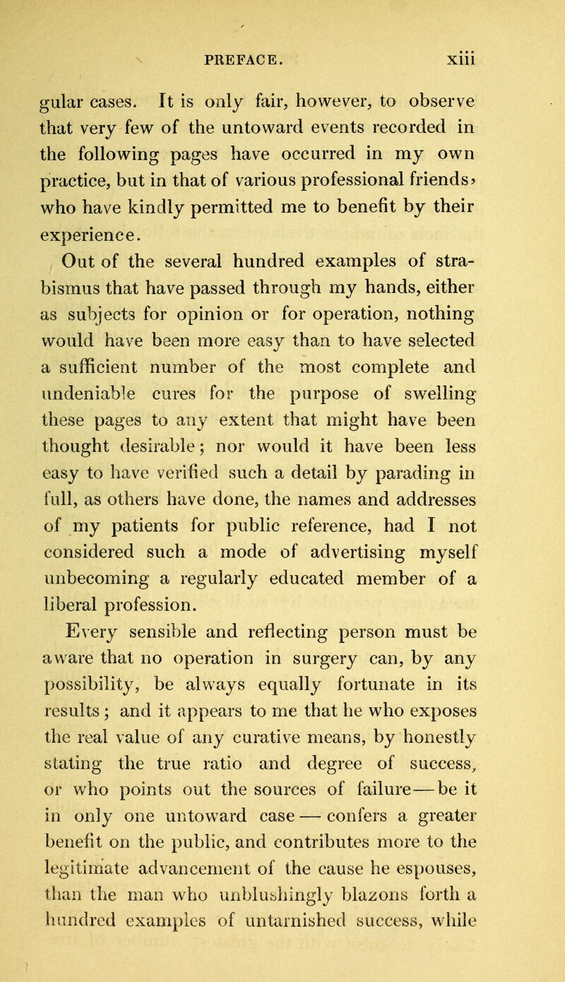 gular cases. It is only fair, however, to observe that very few of the untoward events recorded in the following pages have occurred in my own practice, but in that of various professional friends? who have kindly permitted me to benefit by their experience. Out of the several hundred examples of stra- bismus that have passed through my hands, either as subjects for opinion or for operation, nothing would have been more easy than to have selected a sufficient number of the most complete and undeniable cures for the purpose of swelling these pages to any extent that might have been thought desirable; nor would it have been less easy to have verified such a detail by parading in full, as others have done, the names and addresses of my patients for public reference, had I not considered such a mode of advertising myself unbecoming a regularly educated member of a liberal profession. Every sensible and reflecting person must be aware that no operation in surgery can, by any possibility, be always equally fortunate in its results; and it appears to me that he who exposes the real value of any curative means, by honestly stating the true ratio and degree of success, or who points out the sources of failure—be it in only one untoward case — confers a greater benefit on the public, and contributes more to the legitimate advancement of the cause he espouses, than the man who unblubhingly blazons forth a hundred examples of untarnished success, while
