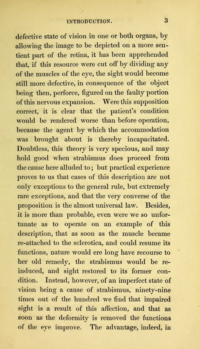 defective state of vision in one or both organs, by allowing the image to be depicted on a more sen- tient part of the retina, it has been apprehended that, if this resource were cut off by dividing any of the muscles of the eye, the sight would become still more defective, in consequence of the object being then, perforce, figured on the faulty portion of this nervous expansion. Were this supposition correct, it is clear that the patient's condition would be rendered worse than before operation, because the agent by which the accommodation was brought about is thereby incapacitated. Doubtless, this theory is very specious, and may hold good when strabismus does proceed from the cause here alluded to; but practical experience proves to us that cases of this description are not ouly exceptions to the general rule, but extremely rare exceptions, and that the very converse of the proposition is the almost universal law. Besides, it is more than probable, even were we so unfor- tunate as to operate on an example of this description, that as soon as the muscle became re-attached to the sclerotica, and could resume its functions, nature would ere long have recourse to her old remedy, the strabismus would be re- induced, and sight restored to its former con- dition. Instead, however, of an imperfect state of vision being a cause of strabismus, ninety-nine times out of the hundred we find that impaired sight is a result of this affection, and that as soon as the deformity is removed the functions of the eye improve. The advantage, indeed, in