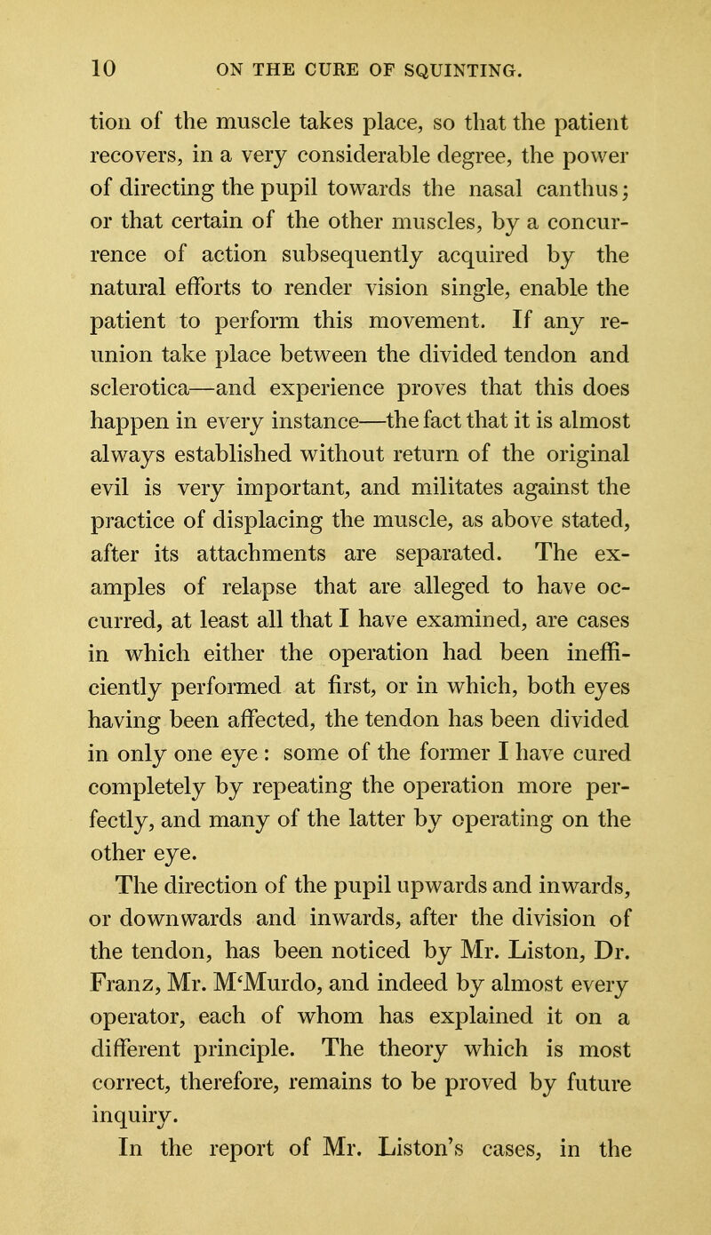 tion of the muscle takes place, so that the patient recovers, in a very considerable degree, the power of directing the pupil towards the nasal canthus; or that certain of the other muscles, by a concur- rence of action subsequently acquired by the natural efforts to render vision single, enable the patient to perform this movement. If any re- union take place between the divided tendon and sclerotica—and experience proves that this does happen in every instance—the fact that it is almost always established without return of the original evil is very important, and militates against the practice of displacing the muscle, as above stated, after its attachments are separated. The ex- amples of relapse that are alleged to have oc- curred, at least all that I have examined, are cases in which either the operation had been ineffi- ciently performed at first, or in which, both eyes having been affected, the tendon has been divided in only one eye : some of the former I have cured completely by repeating the operation more per- fectly, and many of the latter by operating on the other eye. The direction of the pupil upwards and inwards, or downwards and inwards, after the division of the tendon, has been noticed by Mr. Liston, Dr. Franz, Mr. M'Murdo, and indeed by almost every operator, each of whom has explained it on a different principle. The theory which is most correct, therefore, remains to be proved by future inquiry. In the report of Mr. Liston's cases, in the