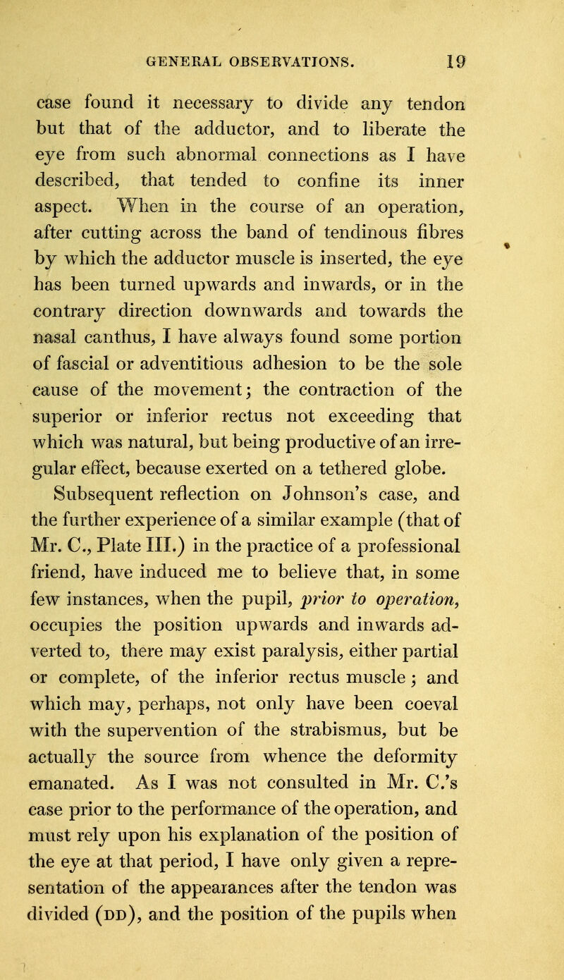 case found it necessary to divide any tendon but that of the adductor, and to liberate the eye from such abnormal connections as I have described, that tended to confine its inner aspect. When in the course of an operation, after cutting across the band of tendinous fibres by which the adductor muscle is inserted, the eye has been turned upwards and inwards, or in the contrary direction downwards and towards the nasal canthus, I have always found some portion of fascial or adventitious adhesion to be the sole cause of the movement; the contraction of the superior or inferior rectus not exceeding that which was natural, but being productive of an irre- gular effect, because exerted on a tethered globe. Subsequent reflection on Johnson's case, and the further experience of a similar example (that of Mr. C, Plate III.) in the practice of a professional friend, have induced me to believe that, in some few instances, when the pupil, prior to operation, occupies the position upwards and inwards ad- verted to, there may exist paralysis, either partial or complete, of the inferior rectus muscle\ and which may, perhaps, not only have been coeval with the supervention of the strabismus, but be actually the source from whence the deformity emanated. As I was not consulted in Mr. C.'s case prior to the performance of the operation, and must rely upon his explanation of the position of the eye at that period, I have only given a repre- sentation of the appearances after the tendon was divided (dd), and the position of the pupils when