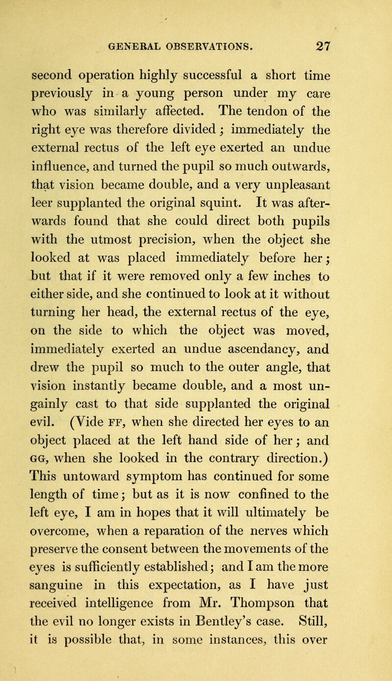 second operation highly successful a short time previously in a young person under my care who was similarly affected. The tendon of the right eye was therefore divided ; immediately the external rectus of the left eye exerted an undue influence, and turned the pupil so much outwards, that vision became double, and a very unpleasant leer supplanted the original squint. It was after- wards found that she could direct both pupils with the utmost precision, when the object she looked at was placed immediately before her; but that if it were removed only a few inches to either side, and she continued to look at it without turning her head, the external rectus of the eye, on the side to which the object was moved, immediately exerted an undue ascendancy, and drew the pupil so much to the outer angle, that vision instantly became double, and a most un- gainly cast to that side supplanted the original evil. (Vide ff, when she directed her eyes to an object placed at the left hand side of her; and gg, when she looked in the contrary direction.) This untoward symptom has continued for some length of time; but as it is now confined to the left eye, I am in hopes that it will ultimately be overcome, when a reparation of the nerves which preserve the consent between the movements of the eyes is sufficiently established; and I am the more sanguine in this expectation, as I have just received intelligence from Mr. Thompson that the evil no longer exists in Bentley's case. Still, it is possible that, in some instances, this over