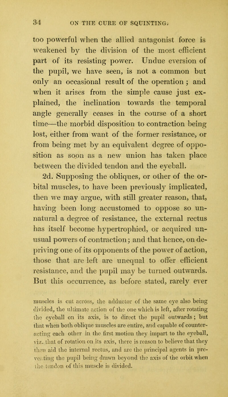 too powerful when the allied antagonist force is weakened by the division of the most efficient part of its resisting power. Undue eversion of the pupil, we have seen, is not a common but only an occasional result of the operation ; and when it arises from the simple cause just ex- plained, the inclination towards the temporal angle generally ceases in the course of a short time—the morbid disposition to contraction being lost, either from want of the former resistance, or from being met by an equivalent degree of oppo- sition as soon as a new union has taken place between the divided tendon and the eyeball. 2d. Supposing the obliques, or other of the or- bital muscles, to have been previously implicated, then we may argue, with still greater reason, that, having been long accustomed to oppose so un- natural a degree of resistance, the external rectus has itself become hypertrophied, or acquired un- usual powers of contraction; and that hence, on de- priving one of its opponents of the power of action, those that are left are unequal to offer efficient resistance, and the pupil may be turned outwards. But this occurrence, as before stated, rarely ever muscles is cut across, the adductor of the same eye also being divided, the ultimate action of the one which is left, after rotating the eyeball on its axis, is to direct the pupil outwards; but that when both oblique muscles are entire, and capable of counter- acting each other in the first motion they impart to the eyeball, viz. that of rotation on its axis, there is reason to believe that they tlien aid the internal rectus, and are the principal agents in pre- venting the pupil being drawn beyond the axis of the orbit when the tendon of this muscle is divided.