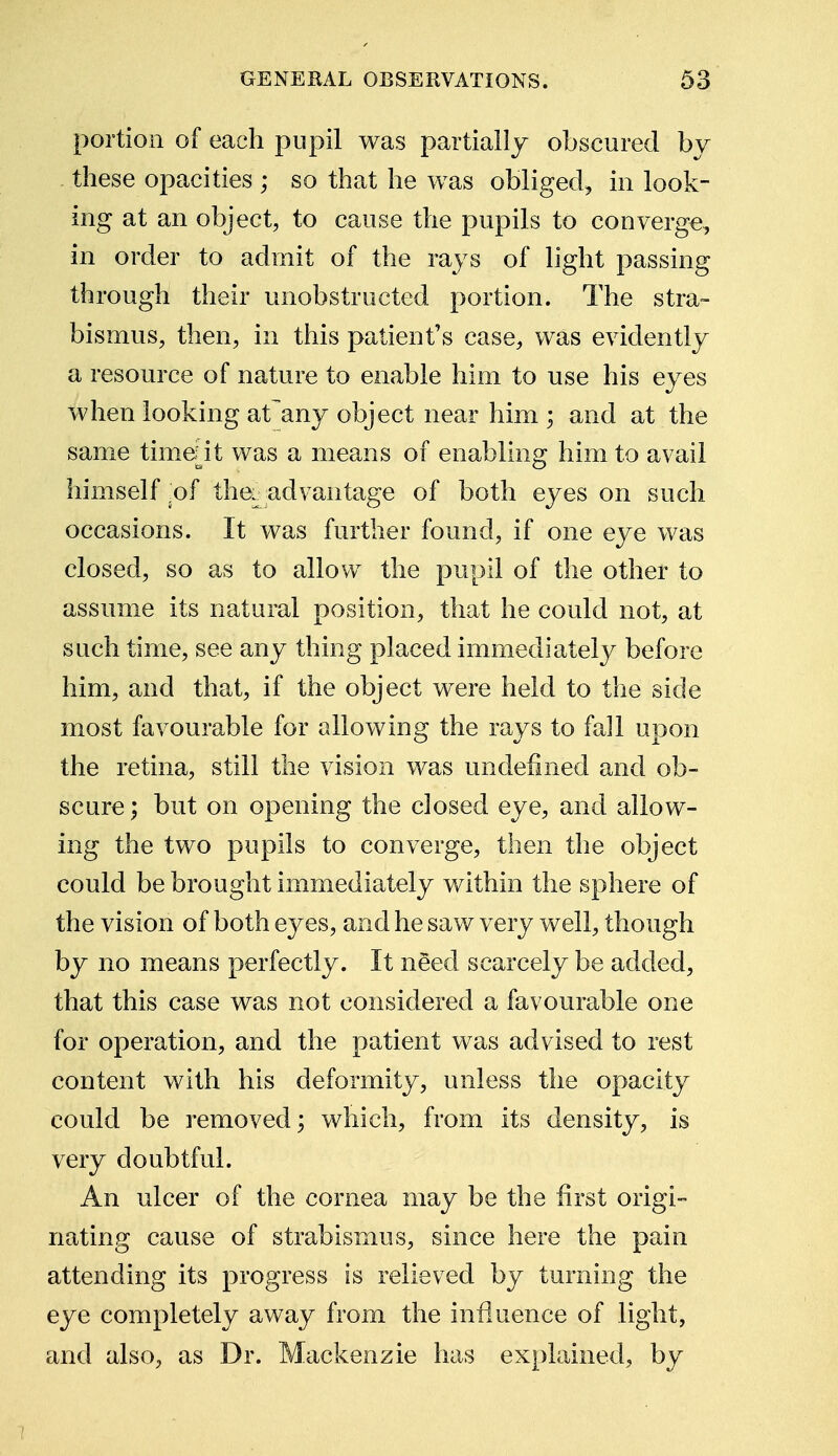 portion of each pupil was partially obscured by these opacities ; so that he was obliged, in look- ing at an object, to cause the pupils to converge, in order to admit of the rays of light passing through their unobstructed portion. The stra- bismus, then, in this patient's case, was evidently a resource of nature to enable him to use his eyes when looking at any object near him ; and at the same timeiit was a means of enabling him to avail himself .of the. advantage of both eyes on such occasions. It was further found, if one eye was closed, so as to allow the pupil of the other to assume its natural position, that he could not, at such time, see any thing placed immediately before him, and that, if the object were held to the side most favourable for allowing the rays to fall upon the retina, still the vision was undefined and ob- scure ; but on opening the closed eye, and allow- ing the two pupils to converge, then the object could be brought immediately within the sphere of the vision of both eyes, and he saw very well, though by no means perfectly. It need scarcely be added, that this case was not considered a favourable one for operation, and the patient was advised to rest content with his deformity, unless the opacity could be removed; which, from its density, is very doubtful. An ulcer of the cornea may be the first origi- nating cause of strabismus, since here the pain attending its progress is relieved by turning the eye completely away from the influence of light, and also, as Dr. Mackenzie has explained, by