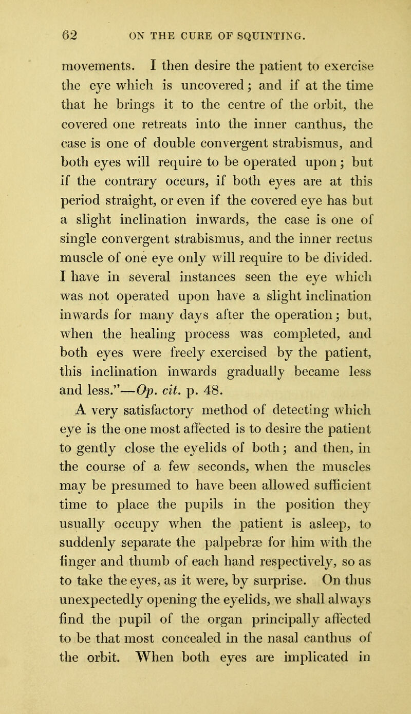 movements. I then desire the patient to exercise the eye which is uncovered; and if at the time that he brings it to the centre of the orbit, the covered one retreats into the inner can thus, the case is one of double convergent strabismus, and both eyes will require to be operated upon; but if the contrary occurs, if both eyes are at this period straight, or even if the covered eye has but a slight inclination inwards, the case is one of single convergent strabismus, and the inner rectus muscle of one eye only will require to be divided. I have in several instances seen the eye which was not operated upon have a slight inclination inwards for many days after the operation; but, when the healing process was completed, and both eyes were freely exercised by the patient, this inclination inwards gradually became less and less.—Op. cit. p. 48. A very satisfactory method of detecting which eye is the one most affected is to desire the patient to gently close the eyelids of both; and then, in the course of a few seconds, when the muscles may be presumed to have been allowed sufficient time to place the pupils in the position they usually occupy when the patient is asleep, to suddenly separate the palpebrae for him with the finger and thumb of each hand respectively, so as to take the eyes, as it were, by surprise. On thus unexpectedly opening the eyelids, we shall always find the pupil of the organ principally affected to be that most concealed in the nasal canthus of the orbit. When both eyes are implicated in