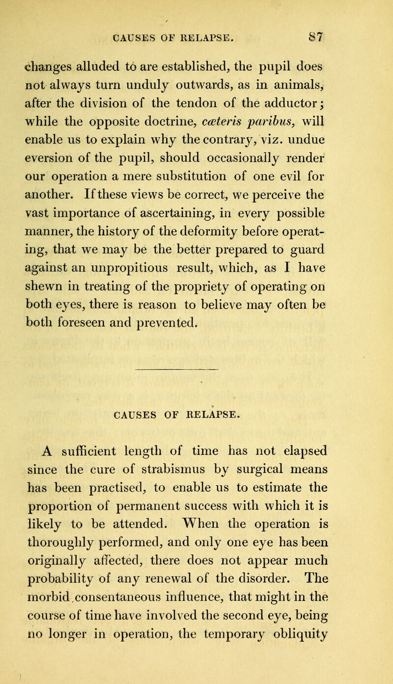 changes alluded t6 are established, the pupil does not always turn unduly outwards, as in animals, after the division of the tendon of the adductor; while the opposite doctrine, ceteris paribus, will enable us to explain why the contrary, viz. undue eversion of the pupil, should occasionally render our operation a mere substitution of one evil for another. If these views be correct, we perceive the vast importance of ascertaining, in every possible manner, the history of the deformity before operat- ing, that we may be the better prepared to guard against an unpropitious result, which, as I have shewn in treating of the propriety of operating on both eyes, there is reason to believe may often be both foreseen and prevented. CAUSES OF RELAPSE. A sufficient length of time has not elapsed since the cure of strabismus by surgical means has been practised, to enable us to estimate the proportion of permanent success with which it is likely to be attended. When the operation is thoroughly performed, and only one eye has been originally affected, there does not appear much probability of any renewal of the disorder. The morbid,consentaneous influence, that might in the course of time have involved the second eye, being no longer in operation, the temporary obliquity
