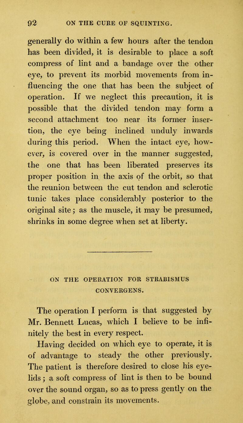 generally do within a few hours after the tendon has been divided, it is desirable to place a soft compress of lint and a bandage over the other eye, to prevent its morbid movements from in- fluencing the one that has been the subject of operation. If we neglect this precaution, it is possible that the divided tendon may form a second attachment too near its former inser- tion, the eye being inclined unduly inwards during this period. When the intact eye, how- ever, is covered over in the manner suggested, the one that has been liberated preserves its proper position in the axis of the orbit, so that the reunion between the cut tendon and sclerotic tunic takes place considerably posterior to the original site; as the muscle, it may be presumed, shrinks in some degree when set at liberty. ON THE OPERATION FOR STRABISMUS CONVERGENS. The operation I perform is that suggested by Mr. Bennett Lucas, which I believe to be infi- nitely the best in every respect. Having decided on which eye to operate, it is of advantage to steady the other previously. The patient is therefore desired to close his eye- lids ; a soft compress of lint is then to be bound over the sound organ, so as to press gently on the globe, and constrain its movements.