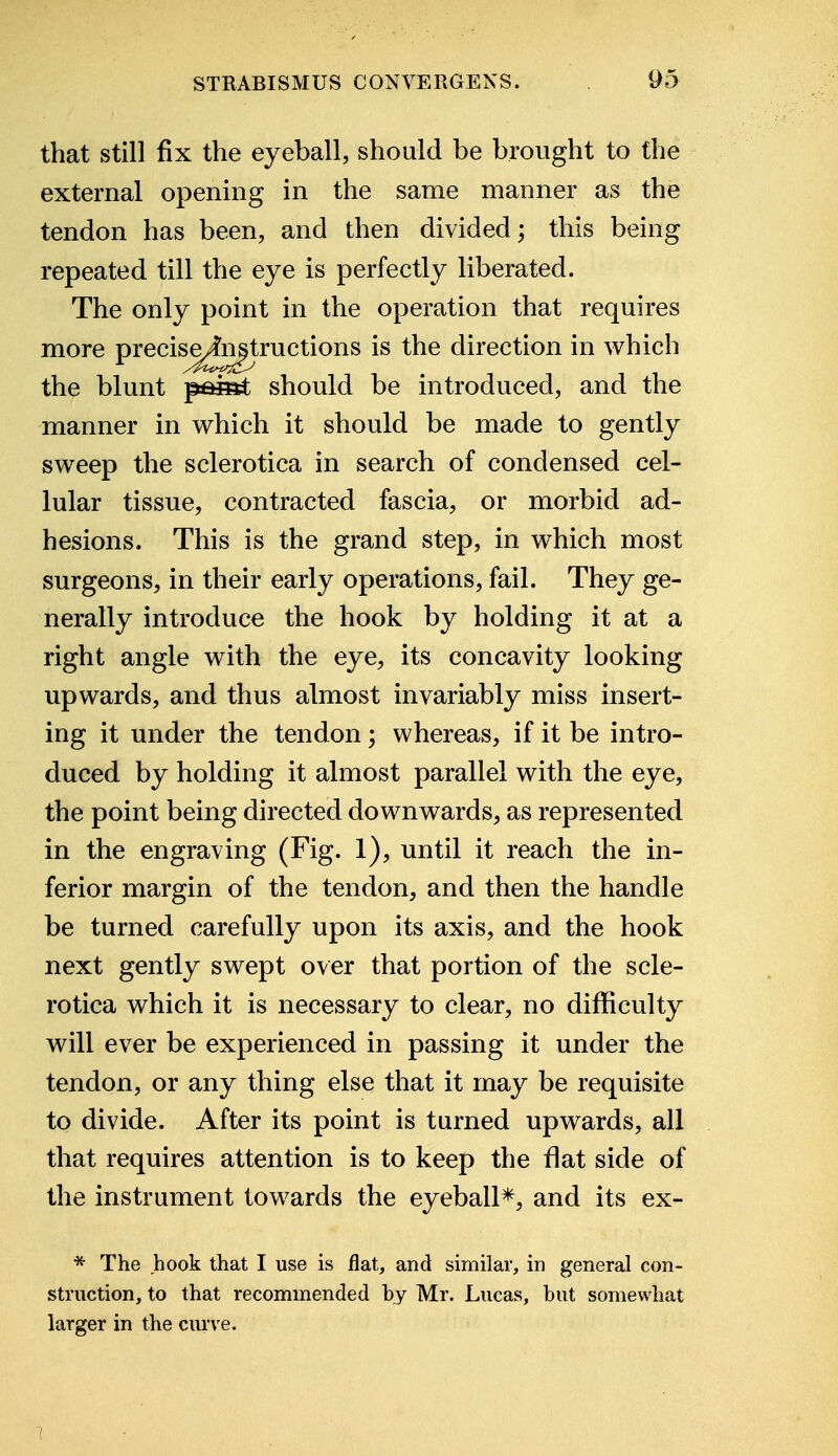 that still fix the eyeball, should be brought to the external opening in the same manner as the tendon has been, and then divided; this being repeated till the eye is perfectly liberated. The only point in the operation that requires more preciseymstructions is the direction in which the blunt paiet should be introduced, and the manner in which it should be made to gently sweep the sclerotica in search of condensed cel- lular tissue, contracted fascia, or morbid ad- hesions. This is the grand step, in which most surgeons, in their early operations, fail. They ge- nerally introduce the hook by holding it at a right angle with the eye, its concavity looking upwards, and thus almost invariably miss insert- ing it under the tendon; whereas, if it be intro- duced by holding it almost parallel with the eye, the point being directed downwards, as represented in the engraving (Fig. 1), until it reach the in- ferior margin of the tendon, and then the handle be turned carefully upon its axis, and the hook next gently swept over that portion of the scle- rotica which it is necessary to clear, no difficulty will ever be experienced in passing it under the tendon, or any thing else that it may be requisite to divide. After its point is turned upwards, all that requires attention is to keep the flat side of the instrument towards the eyeball*, and its ex- * The hook that I use is flat, and similar, in general con- struction, to that recommended by Mr. Lucas, but somewhat larger in the curve.