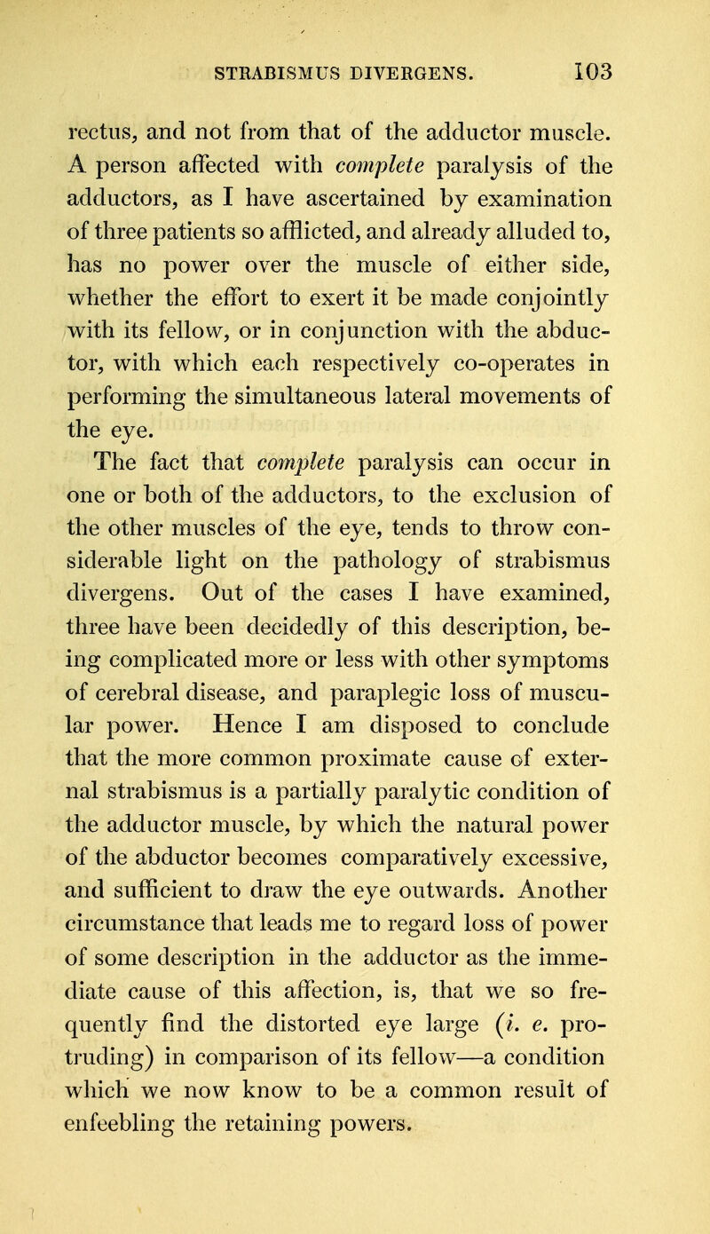 rectus, and not from that of the adductor muscle. A person affected with complete paralysis of the adductors, as I have ascertained by examination of three patients so afflicted, and already alluded to, has no power over the muscle of either side, whether the effort to exert it be made conjointly with its fellow, or in conjunction with the abduc- tor, with which each respectively co-operates in performing the simultaneous lateral movements of the eye. The fact that complete paralysis can occur in one or both of the adductors, to the exclusion of the other muscles of the eye, tends to throw con- siderable light on the pathology of strabismus divergens. Out of the cases I have examined, three have been decidedly of this description, be- ing complicated more or less with other symptoms of cerebral disease, and paraplegic loss of muscu- lar power. Hence I am disposed to conclude that the more common proximate cause of exter- nal strabismus is a partially paralytic condition of the adductor muscle, by which the natural power of the abductor becomes comparatively excessive, and sufficient to draw the eye outwards. Another circumstance that leads me to regard loss of power of some description in the adductor as the imme- diate cause of this affection, is, that we so fre- quently find the distorted eye large (L e. pro- truding) in comparison of its fellow—a condition which we now know to be a common result of enfeebling the retaining powers.