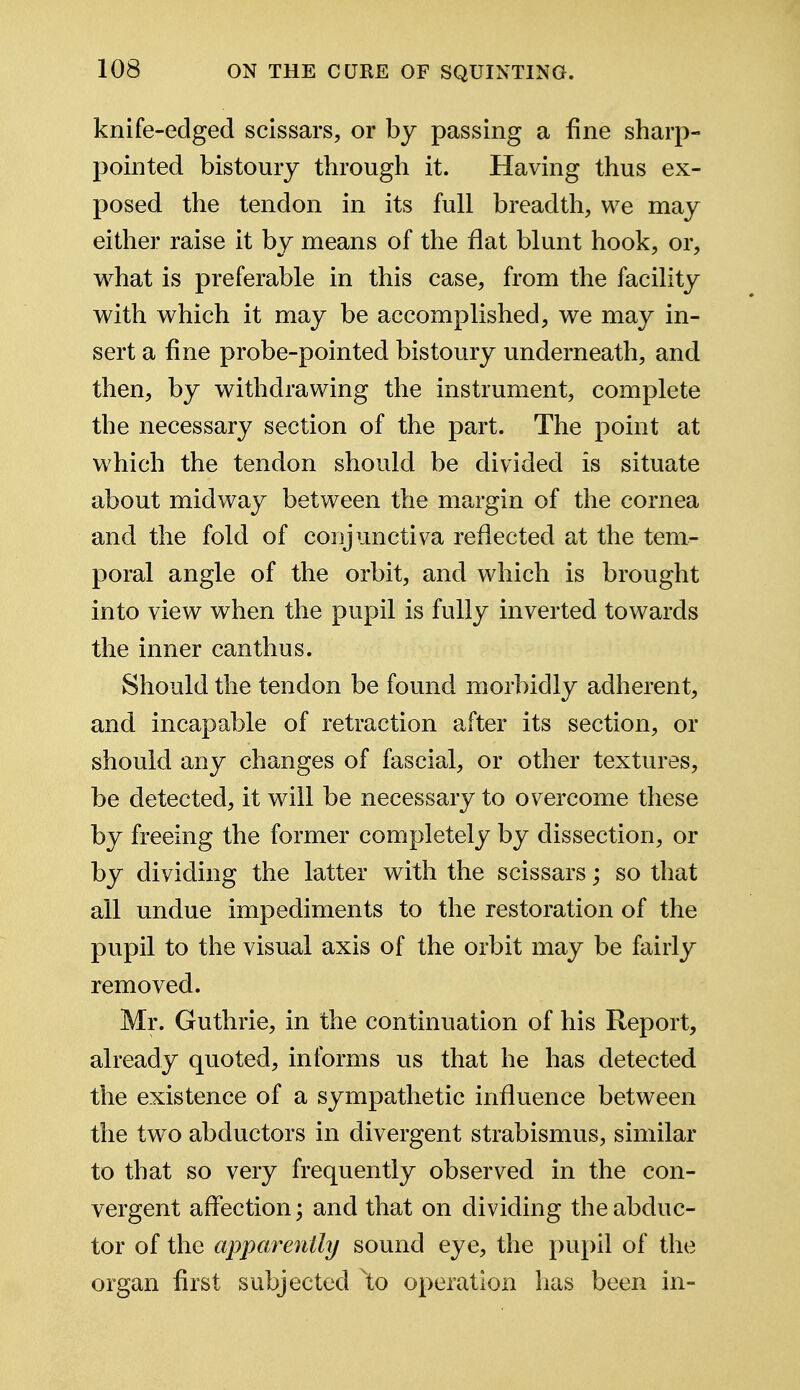 knife-edged scissars, or by passing a tine sharp- pointed bistoury through it. Having thus ex- posed the tendon in its full breadth, we may either raise it by means of the flat blunt hook, or, what is preferable in this case, from the facility with which it may be accomplished, we may in- sert a fine probe-pointed bistoury underneath, and then, by withdrawing the instrument, complete the necessary section of the part. The point at which the tendon should be divided is situate about midway between the margin of the cornea and the fold of conjunctiva reflected at the tem- poral angle of the orbit, and which is brought into view when the pupil is fully inverted towards the inner canthus. Should the tendon be found morbidly adherent, and incapable of retraction after its section, or should any changes of fascial, or other textures, be detected, it will be necessary to overcome these by freeing the former completely by dissection, or by dividing the latter with the scissars; so that all undue impediments to the restoration of the pupil to the visual axis of the orbit may be fairly removed. Mr. Guthrie, in the continuation of his Report, already quoted, informs us that he has detected the existence of a sympathetic influence between the two abductors in divergent strabismus, similar to that so very frequently observed in the con- vergent affection; and that on dividing the abduc- tor of the apparently sound eye, the pupil of the organ first subjected \o operation has been in-