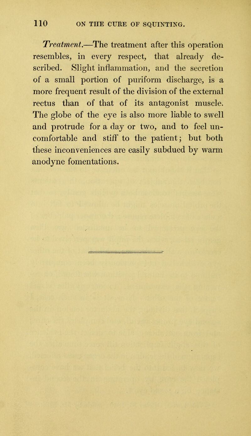 Treatment.—The treatment after this operation resembles, in every respect, that already de- scribed. Slight inflammation, and the secretion of a small portion of puriform discharge, is a more frequent result of the division of the external rectus than of that of its antagonist muscle. The globe of the eye is also more liable to swell and protrude for a day or two, and to feel un- comfortable and stiff to the patient; but both these inconveniences are easily subdued by warm anodyne fomentations.