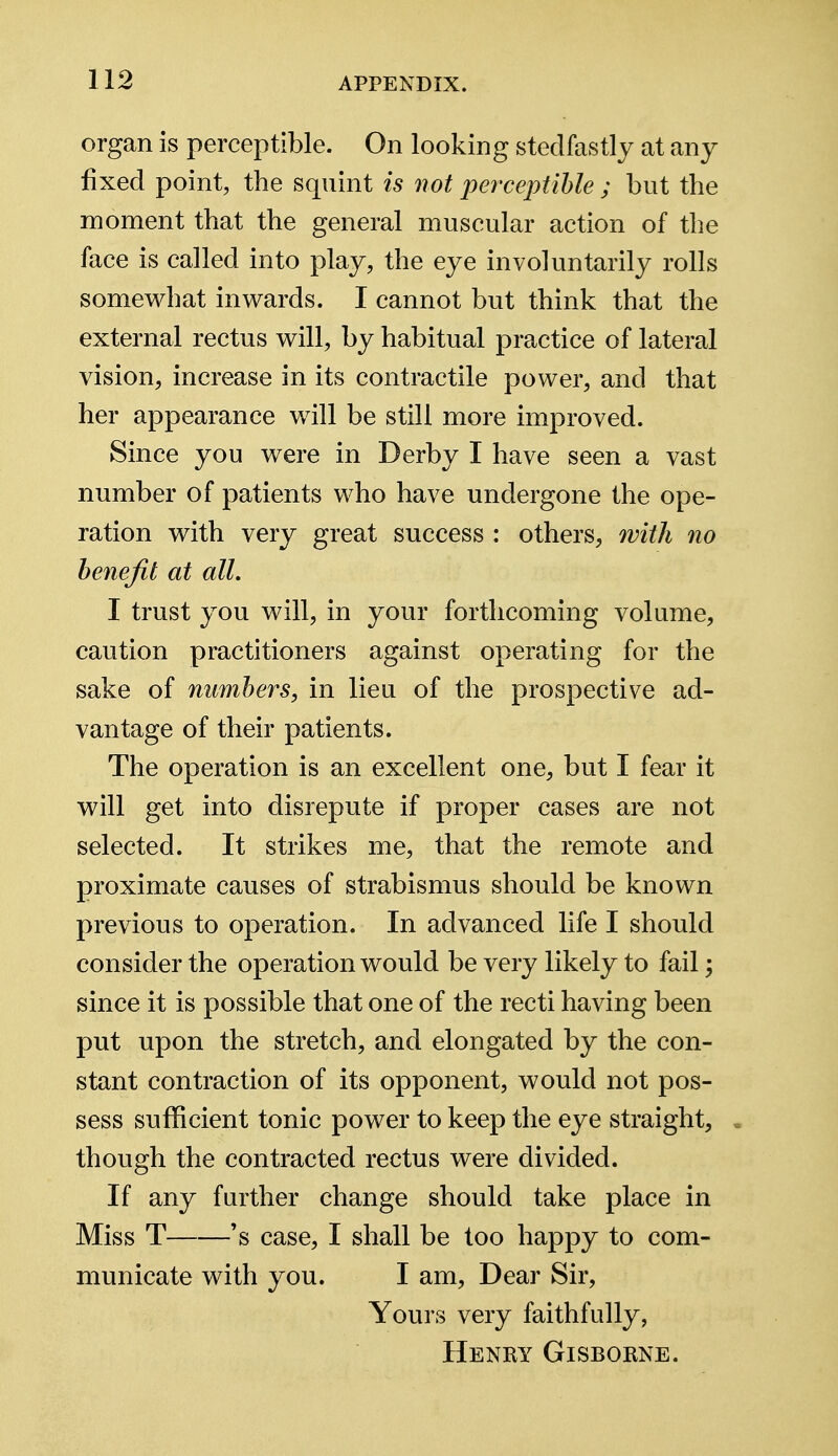 organ is perceptible. On looking stedfastly at any fixed point, the squint is not perceptible ; but the moment that the general muscular action of the face is called into play, the eye involuntarily rolls somewhat inwards. I cannot but think that the external rectus will, by habitual practice of lateral vision, increase in its contractile power, and that her appearance will be still more improved. Since you were in Derby I have seen a vast number of patients who have undergone the ope- ration with very great success : others, with no benefit at all. I trust you will, in your forthcoming volume, caution practitioners against operating for the sake of numbers, in lieu of the prospective ad- vantage of their patients. The operation is an excellent one, but I fear it will get into disrepute if proper cases are not selected. It strikes me, that the remote and proximate causes of strabismus should be known previous to operation. In advanced life I should consider the operation would be very likely to fail; since it is possible that one of the recti having been put upon the stretch, and elongated by the con- stant contraction of its opponent, would not pos- sess sufficient tonic power to keep the eye straight, , though the contracted rectus were divided. If any further change should take place in Miss T 's case, I shall be too happy to com- municate with you. I am, Dear Sir, Yours very faithfully, Henry Gisborne.