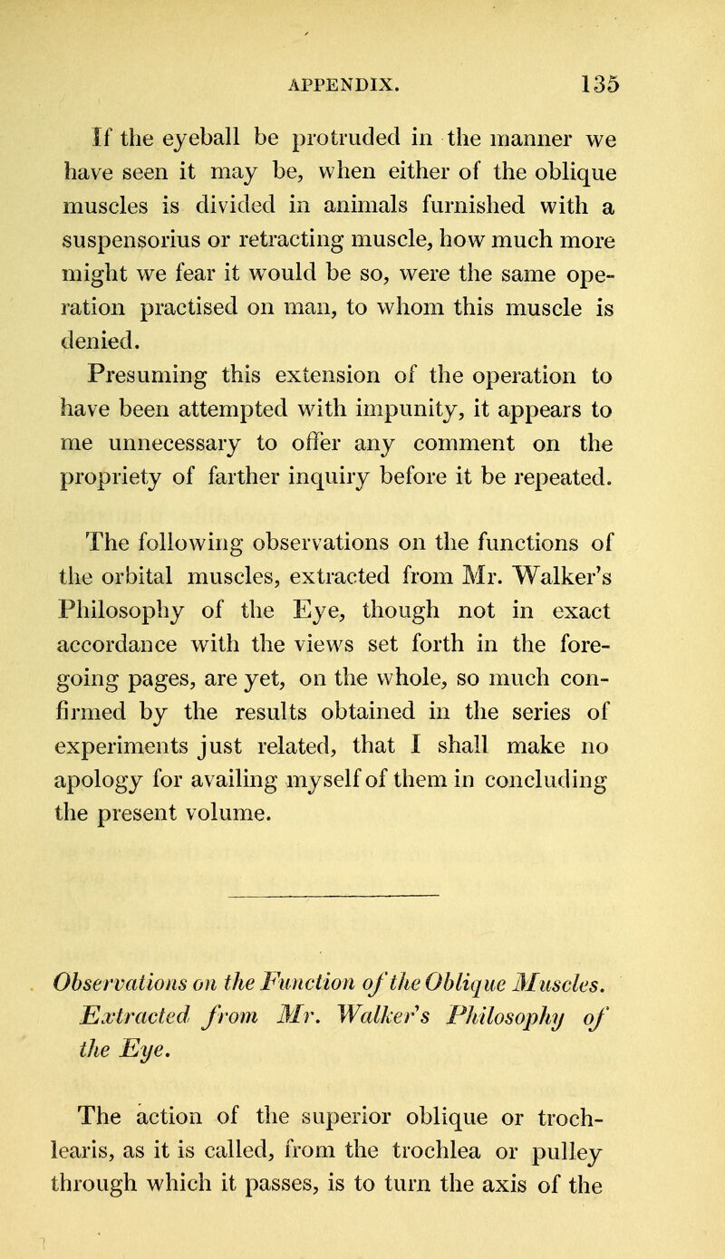 If the eyeball be protruded in the manner we have seen it may be, when either of the oblique muscles is divided in animals furnished, with a suspensorius or retracting muscle, how much more might we fear it would be so, were the same ope- ration practised on man, to whom this muscle is denied. Presuming this extension of the operation to have been attempted with impunity, it appears to me unnecessary to offer any comment on the propriety of farther inquiry before it be repeated. The following observations on the functions of the orbital muscles, extracted from Mr. Walker's Philosophy of the Eye, though not in exact accordance with the views set forth in the fore- going pages, are yet, on the whole, so much con- firmed by the results obtained in the series of experiments just related, that I shall make no apology for availing myself of them in concluding the present volume. Observations on the Function of the Oblique Muscles. Extracted from Mr. Walker s Philosophy of the Eye. The action of the superior oblique or troch- learis, as it is called, from the trochlea or pulley through which it passes, is to turn the axis of the