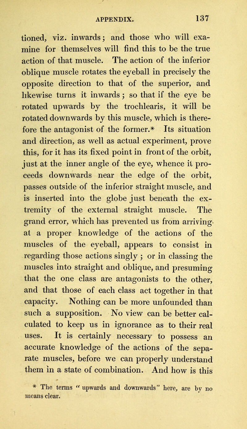 tioned, viz. inwards; and those who will exa- mine for themselves will find this to be the true action of that muscle. The action of the inferior oblique muscle rotates the eyeball in precisely the opposite direction to that of the superior, and likewise turns it inwards; so that if the eye be rotated upwards by the trochlearis, it will be rotated downwards by this muscle, which is there- fore the antagonist of the former.* Its situation and direction, as well as actual experiment, prove this, for it has its fixed point in front of the orbit, just at the inner angle of the eye, whence it pro- ceeds downwards near the edge of the orbit, passes outside of the inferior straight muscle, and is inserted into the globe just beneath the ex- tremity of the external straight muscle. The grand error, which has prevented us from arriving- at a proper knowledge of the actions of the muscles of the eyeball, appears to consist in regarding those actions singly ; or in classing the muscles into straight and oblique, and presuming that the one class are antagonists to the other, and that those of each class act together in that capacity. Nothing can be more unfounded than such a supposition. No view can be better cal- culated to keep us in ignorance as to their real uses. It is certainly necessary to possess an accurate knowledge of the actions of the sepa- rate muscles, before we can properly understand them in a state of combination. And how is this * The terms  upwards and downwards here, are by no means clear.