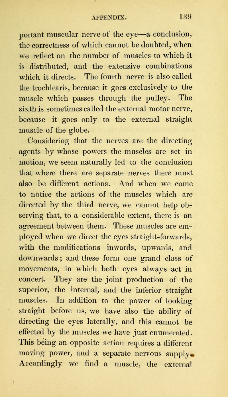 portant muscular nerve of the eye—a conclusion, the correctness of which cannot be doubted, when we reflect on the number of muscles to which it is distributed, and the extensive combinations which it directs. The fourth nerve is also called the trochlearis, because it goes exclusively to the muscle which passes through the pulley. The sixth is sometimes called the external motor nerve, because it goes only to the external straight muscle of the globe. Considering that the nerves are the directing agents by whose powers the muscles are set in motion, we seem naturally led to the conclusion that where there are separate nerves there must also be different actions. And when we come to notice the actions of the muscles which are directed by the third nerve, we cannot help ob- serving that, to a considerable extent, there is an agreement between them. These muscles are em- ployed when we direct the eyes straight-forwards, with the modifications inwards, upwards, and downwards; and these form one grand class of movements, in which both eyes always act in concert. They are the joint production of the superior, the internal, and the inferior straight muscles. In addition to the power of looking straight before us, we have also the ability of directing the eyes laterally, and this cannot be effected by the muscles we have just enumerated. This being an opposite action requires a different moving power, and a separate nervous supply* Accordingly we find a muscle, the external