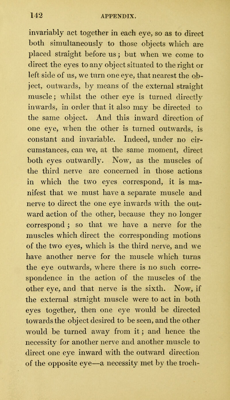 invariably act together in each eye, so as to direct both simultaneously to those objects which are placed straight before us; but when we come to direct the eyes to any object situated to the right or left side of us, we turn one eye, that nearest the ob- ject, outwards, by means of the external straight muscle; whilst the other eye is turned directly inwards, in order that it also may be directed to the same object. And this inward direction of one eye, when the other is turned outwards, is constant and invariable. Indeed, under no cir- cumstances, can we, at the same moment, direct both eyes outwardly. Now, as the muscles of the third nerve are concerned in those actions in which the two eyes correspond, it is ma- nifest that we must have a separate muscle and nerve to direct the one eye inwards with the out- ward action of the other, because they no longer correspond ; so that we have a nerve for the muscles which direct the corresponding motions of the two eyes, which is the third nerve, and we have another nerve for the muscle which turns the eye outwards, where there is no such corre- spondence in the action of the muscles of the other eye, and that nerve is the sixth. Now, if the external straight muscle were to act in both eyes together, then one eye would be directed towards the object desired to be seen, and the other would be turned away from it; and hence the necessity for another nerve and another muscle to direct one eye inward with the outward direction of the opposite eye—a necessity met by the troch-