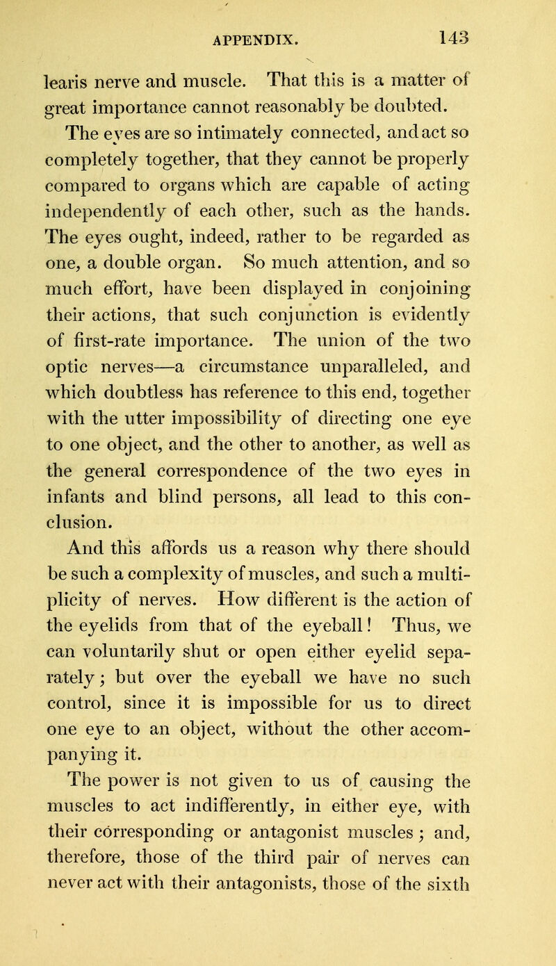 learis nerve and muscle. That this is a matter of great importance cannot reasonably be doubted. The eyes are so intimately connected, and act so completely together, that they cannot be properly compared to organs which are capable of acting independently of each other, such as the hands. The eyes ought, indeed, rather to be regarded as one, a double organ. So much attention, and so much effort, have been displayed in conjoining their actions, that such conjunction is evidently of first-rate importance. The union of the two optic nerves—a circumstance unparalleled, and which doubtless has reference to this end, together with the utter impossibility of directing one eye to one object, and the other to another, as well as the general correspondence of the two eyes in infants and blind persons, all lead to this con- clusion. And this affords us a reason why there should be such a complexity of muscles, and such a multi- plicity of nerves. How different is the action of the eyelids from that of the eyeball! Thus, we can voluntarily shut or open either eyelid sepa- rately ; but over the eyeball we have no such control, since it is impossible for us to direct one eye to an object, without the other accom- panying it. The power is not given to us of causing the muscles to act indifferently, in either eye, with their corresponding or antagonist muscles; and, therefore, those of the third pair of nerves can never act with their antagonists, those of the sixth