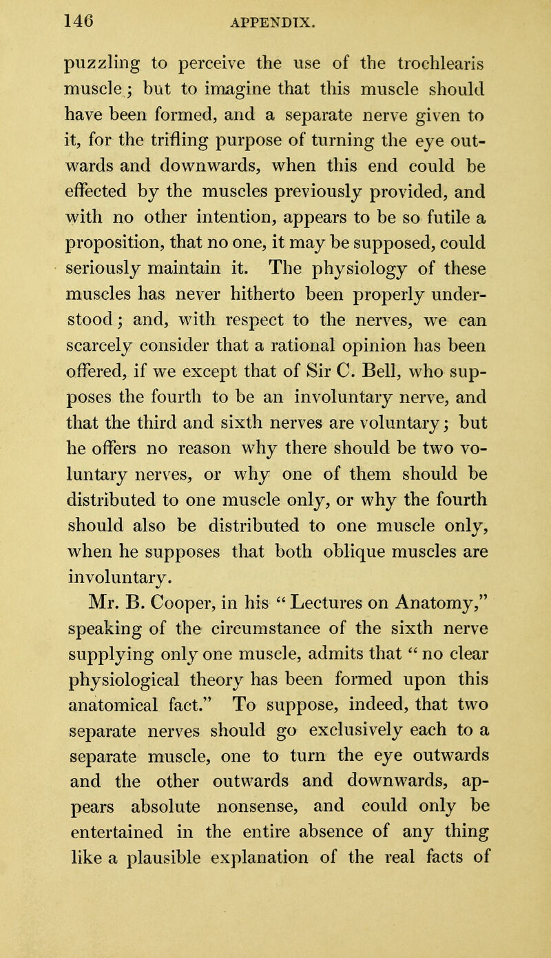 puzzling to perceive the use of the trochlearis muscle j but to imagine that this muscle should have been formed, and a separate nerve given to it, for the trifling purpose of turning the eye out- wards and downwards, when this end could be effected by the muscles previously provided, and with no other intention, appears to be so futile a proposition, that no one, it may be supposed, could seriously maintain it. The physiology of these muscles has never hitherto been properly under- stood; and, with respect to the nerves, we can scarcely consider that a rational opinion has been offered, if we except that of Sir C. Bell, who sup- poses the fourth to be an involuntary nerve, and that the third and sixth nerves are voluntary; but he offers no reason why there should be two vo- luntary nerves, or why one of them should be distributed to one muscle only, or why the fourth should also be distributed to one muscle only, when he supposes that both oblique muscles are involuntary. Mr. B. Cooper, in his  Lectures on Anatomy, speaking of the circumstance of the sixth nerve supplying only one muscle, admits that  no clear physiological theory has been formed upon this anatomical fact. To suppose, indeed, that two separate nerves should go exclusively each to a separate muscle, one to turn the eye outwards and the other outwards and downwards, ap- pears absolute nonsense, and could only be entertained in the entire absence of any thing like a plausible explanation of the real facts of