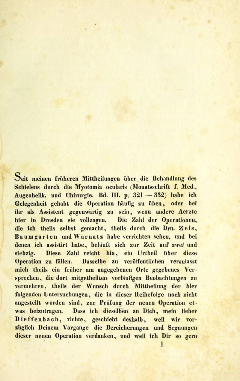 Seit meinen früheren Mittheilungen über, die Behandlung des Schielens durch die Myotomia ocularis (Monatsschrift f. Med., Augenheilk. und Chirurgie. Bd. III. p. 321 —332) habe ich Gelegenheit gehabt die Operation häufig zu üben, oder bei ihr als Assistent gegenwärtig zu sein, wenn andere Aerzte hier in Dresden sie vollzogen. Die Zahl der Operationen, die ich theils selbst gemacht, theils durch die Dm. Zeis, Baumgarten und Warn atz habe verrichten sehen, und bei denen ich assistirt habe, beläuft sich zur Zeit auf zwei und siebzig. Diese Zahl reicht hin, ein Urtheil über diese Operation zu fällen. Dasselbe zu veröffentlichen veranlasst mich theils ein früher am angegebenen Orte gegebenes Ver- sprechen, die dort mitgetheilten vorläufigen Beobachtungen zu vermehren, theils der Wunsch durch Mittheilung der hier folgenden Untersuchungen, die in dieser Reihefolge noch nicht angestellt worden sind, zur Prüfung der neuen Operation et- was beizutragen. Dass ich dieselben an Dich, mein lieber Dieffenbach, richte, geschieht deshalb, weil wir vor- züglich Deinem Vorgange die Bereicherungen und Segnungen dieser neuen Operation verdanken, und weil ich Dir so gern