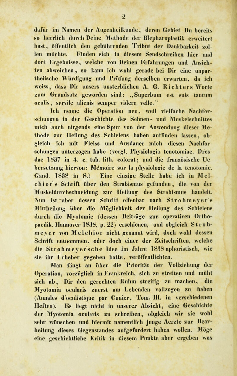 dafür im Namen der Augenheilkunde, deren Gebiet Du bereits so herrlich durch Deine Methode der Blepharoplastik erweitert hast, öffentlich den gebührenden Tribut der Dankbarkeit zol- len möchte. Finden sich in diesem Sendschreiben hier und dort Ergebnisse, welche von Deinen Erfahrungen und Ansich- ten abweichen, so kann ich wohl gerade bei Dir eine unpar- teiische Würdigung und Prüfung derselben erwarten, da ich weiss, dass Dir unsers unsterblichen A. G. Richters Worte zum Grundsatz geworden sind: „Superbum est suis tan tum oculis, servile alienis Semper videre velle. Ich nenne die Operation neu, weil vielfache Nachfor- schungen in der Geschichte des Sehnen- und Muskelschnittes mich auch nirgends eine Spur von der Anwendung dieser Me- thode zur Heilung des Schielens haben auffinden lassen, ob- gleich ich mit Fleiss und Ausdauer mich diesen Nachfor- schungen unterzogen habe (vergl. Physiologia tenotomiae. Dres- dae 1837 in 4. c. tab. litli. colorat; und die französische Ue- bersetzung hiervon: Memoire sur la physiologie de la tenotomie. Gand. 1838 in 8.) Eine einzige Stelle habe ich in Mei- ch ior's Schrift über den Strabismus gefunden, die von der Muskeldurchschneidung zur Heilung des Strabismus handelt. Nun ist aber dessen Schrift offenbar nach Strohmeyer's Mittheilung über die Möglichkeit der Heilung des Schielens durch die Myotomie (dessen Beiträge zur operativen Ortho- paedik. Hannover 1838, p. 22) erschienen, und obgleich Stroh- meyer von Melchior nicht genannt wird, doch wohl dessen Schrift entnommen, oder doch einer der Zeitschriften, welche die Strohmeyer'sche Idee im Jahre 1838 aphoristisch, wie sie ihr Urheber gegeben hatte, veröffentlichten. Man fängt an über die Priorität der Vollziehung der Operation, vorzüglich in Frankreich, sich zu streiten und müht sich ab, Dir den gerechten Ruhm streitig zu machen, die Myotomia ocularis zuerst am Lebenden vollzogen zu haben (Annales doculistique par dinier, Tom. III. in verschiedenen Heften). Es liegt nicht in unserer Absicht, eine Geschichte der Myotomia ocularis zu schreiben, obgleich wir sie wohl sehr wünschen und hiermit namentlich junge Aerzte zur Bear- beitung dieses Gegenstandes aufgefordert haben wollen. Möge eine geschichtliche Kritik in diesem Punkte aber ergeben was