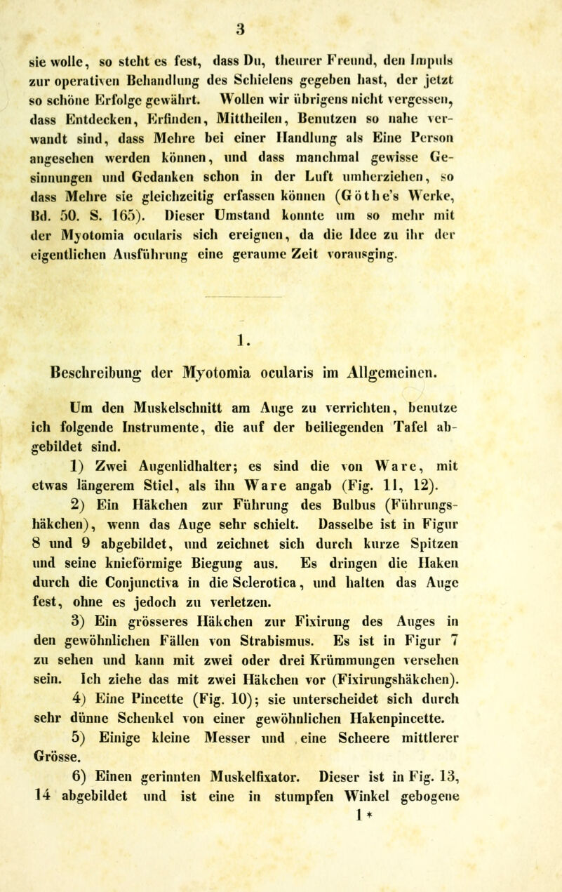 sie wolle, so steht es fest, dass Du, theurer Freund, den Impuls zur operativen Behandlung des Schielens gegeben hast, der jetzt so schöne Erfolge gewährt. Wollen wir übrigens nicht vergessen, dass Entdecken, Erfinden, Mittheilen, Benutzen so nahe ver- wandt sind, dass Mehre bei einer Handlung als Eine Person angeschen werden können, und dass manchmal gewisse Ge- sinnungen und Gedanken schon in der Luft umherziehen, so dass Mehre sie gleichzeitig erfassen können (Göthe's Werke, Bd. 50. S. 165). Dieser Umstand konnte um so mehr mit der Mjotomia ocularis sich ereignen, da die Idee zu ihr der eigentlichen Ausführung eine geraume Zeit vorausging. 1. Beschreibung der Myotomia ocularis im Allgemeinen. Um den Muskelschnitt am Auge zu verrichten, benutze ich folgende Instrumente, die auf der beiliegenden Tafel ab- gebildet sind. 1) Zwei Augenlidhalter; es sind die von Ware, mit etwas längerem Stiel, als ihn Ware angab (Fig. II, 12). 2) Ein Häkchen zur Führung des Bulbus (Führungs- häkchen), wenn das Auge sehr schielt. Dasselbe ist in Figur 8 und 9 abgebildet, und zeichnet sich durch kurze Spitzen und seine knieförmige Biegung aus. Es dringen die Haken durch die Conjunctiva in die Sclerotica, und halten das Auge fest, ohne es jedoch zu verletzen. 3) Ein grösseres Häkchen zur Fixirung des Auges in den gewöhnlichen Fällen von Strabismus. Es ist in Figur 7 zu sehen und kann mit zwei oder drei Krümmungen versehen sein. Ich ziehe das mit zwei Häkchen vor (Fixirungshäkchen). 4) Eine Pincette (Fig. 10); sie unterscheidet sich durch sehr dünne Schenkel von einer gewöhnlichen Hakenpincette. 5) Einige kleine Messer und eine Scheere mittlerer Grösse. 6) Einen gerinnten Muskelfixator. Dieser ist in Fig. 13, 14 abgebildet und ist eine in stumpfen Winkel gebogene 1*