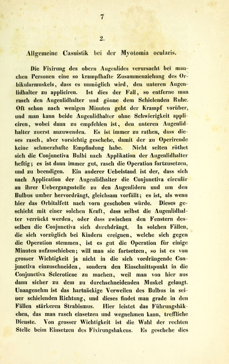 Allgemeine Casuistik bei der Myotomia ocularis. Die Fixirung des ober» Augenlides verursacht bei man- chen Personen eine so krampfhafte Zusammenziehung des Or- bikularmuskels, dass es unmöglich wird, den unteren Augcn- lidhalter zu appliciren. Ist dies der Fall, so entferne man rasch den Augenlidhalter und gönne dem Schielenden Ruhe. Oft schon nach wenigen Minuten geht der Krampf vorüber, und man kann beide Augenlidhaiter ohne Schwierigkeit appli- ciren, wobei dann zu empfehlen ist, den unteren Augenlid halter zuerst anzuwenden. Es ist immer zu rathen, dass die- ses rasch, aber vorsichtig geschehe, damit der zu Operirende keine schmerzhafte Empfindung habe. Nicht selten röthet sich die Conjunctiva Bulbi nach Applikation der Augenlidhalter heftig; es ist dann immer gut, rasch die Operation fortzusetzen, und zu Deendigen. Ein anderer (Jebelstand ist der, dass sich nach Application der Augenlidhalter die Conjunctiva circulär an ihrer Uebergangsstelle zu den Augenlidern und um den Bulbus umher hervordrängt, gleichsam vorfällt; es ist, als wenn hier das Orbitalfett nach vorn geschoben würde. Dieses ge- schieht mit einer solchen Kraft, dass selbst die Augenlidhai- ter verrückt werden, oder dass zwischen den Fenstern des- selben die Conjunctiva sicli durchdrängt. In solchen Fällen, die sich vorzüglich bei Kindern ereignen, welche sich gegen die Operation stemmen, ist es gut die Operation für einige Minuten aufzuschieben; will man sie fortsetzen, so ist es von grosser Wichtigkeit ja nicht in die sich vordrängende Con- junctiva einzuschneiden, sondern den Einschnittspunkt in die Conjunctiva Scleroticae zu machen, weil man von hier aus dann sicher zu dem zu durchschneidenden Muskel gelangt. Unangenehm ist das hartnäckige Verweilen des Bulbus in sei- ner schielenden Richtung, und dieses findet man grade in den Fällen stärkeren Strabismus. Hier leistet das Führungshäk chen, das man rasch einsetzen und wegnehmen kann, treffliche Dienste. Von grosser Wichtigkeit ist die Wahl der rechten Stelle beim Einsetzen des Fi\irungshakens. Es geschehe dies