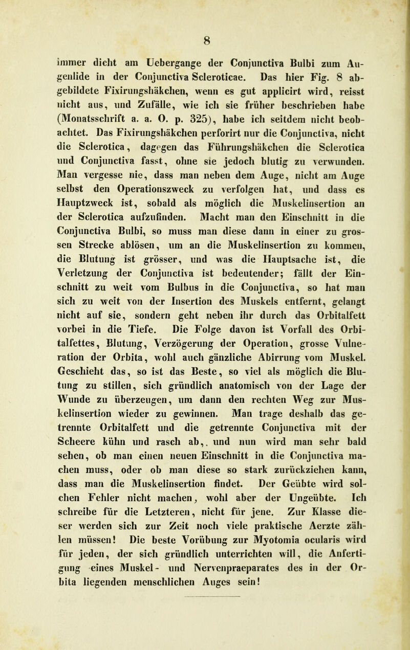 immer dicht am Uebergange der Conjunctiva Bulbi zum Au- genlide in der Conjunctiva Scleroticae. Das hier Fig. 8 ab- gebildete Fixirungshäkchen, wenn es gut applicirt wird, reisst nicht aus, und Zufälle, wie ich sie früher beschrieben habe (Monatsschrift a. a. 0. p. 325), habe ich seitdem nicht beob- achtet. Das Fixirungshäkchen perforirt nur die Conjunctiva, nicht die Sclerotica, dagegen das Führungshäkchen die Scierotica und Conjunctiva fasst, ohne sie jedoch blutig zu verwunden. Man vergesse nie, dass man neben dem Auge, nicht am Auge selbst den Operationszweck zu verfolgen hat, und dass es Hauptzweck ist, sobald als möglich die Muskelinsertion an der Sclerotica aufzufinden. Macht man den Einschnitt in die Conjunctiva Bulbi, so muss man diese dann in einer zu gros- sen Strecke ablösen, um an die Muskelinsertion zu kommen, die Blutung ist grösser, und was die Hauptsache ist, die Verletzung der Conjunctiva ist bedeutender; fällt der Ein- schnitt zu weit vom Bulbus in die Conjunctiva, so hat man sich zu weit von der Insertion des Muskels entfernt, gelangt nicht auf sie, sondern geht neben ihr durch das Orbitalfett vorbei in die Tiefe. Die Folge davon ist Vorfall des Orbi- talfettes, Blutung, Verzögerung der Operation, grosse Vulne- ration der Orbita, wohl auch gänzliche Abirrung vom Muskel. Geschieht das, so ist das Beste, so viel als möglich die Blu- tung zu stillen, sich gründlich anatomisch von der Lage der Wunde zu überzeugen, um dann den rechten Weg zur Mus- kelinsertion wieder zu gewinnen. Man trage deshalb das ge- trennte Orbitalfett und die getrennte Conjunctiva mit der Scheere kühn und rasch ab,, und nun wird man sehr bald sehen, ob man einen neuen Einschnitt in die Conjunctiva ma- chen muss, oder ob man diese so stark zurückziehen kann, dass man die Muskelinsertion findet. Der Geübte wird sol- chen Fehler nicht machen, wohl aber der Ungeübte. Ich schreibe für die Letzteren, nicht für jene. Zur Klasse die- ser werden sich zur Zeit noch viele praktische Aerzte zäh- len müssen! Die beste Vorübung zur Myotomia ocularis wird für jeden, der sich gründlich unterrichten will, die Anferti- gung eines Muskel- und Nervenpraeparates des in der Or- bita liegenden menschlichen Auges sein!