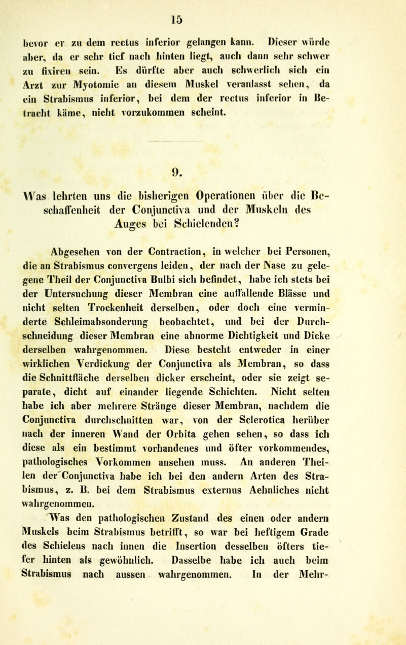 bevor er zu dem rectus inferior gelangen kann. Dieser würde aber, da er sehr tief nach Junten liegt, auch dann sehr schwer zu fixiren sein. Es dürfte aber auch schwerlich sich ein Arzt zur Myotomie an diesem Muskel veranlasst sehen, da ein Strabismus inferior, bei dem der rectus inferior in Be- tracht käme, nicht vorzukommen scheint. 9. Was lehrten uns die bisherigen Operationen über die Be- schaffenheit der Conjunctiva und der Muskeln des Auges bei Schielenden? Abgesehen von der Contraction, in welcher bei Personen, die an Strabismus convergens leiden, der nach der Nase zu gele- gene Theil der Conjunctiva Bulbi sich befindet, habe ich stets bei der Untersuchung dieser Membran eine auffallende Blässe und nicht selten Trockenheit derselben, oder doch eine vermin- derte Schleimabsonderung beobachtet, und bei der Durch- schneidung dieser Membran eine abnorme Dichtigkeit und Dicke derselben wahrgenommen. Diese besteht entweder in einer wirklichen Verdickung der Conjunctiva als Membran, so dass die Schnittfläche derselben dicker erscheint, oder sie zeigt se- parate, dicht auf einander liegende Schichten. Nicht selten habe ich aber mehrere Stränge dieser Membran, nachdem die Conjunctiva durchschnitten war, von der Sclerotica herüber nach der inneren Wand der Orbita gehen sehen, so dass ich diese als ein bestimmt vorhandenes und öfter vorkommendes, pathologisches Vorkommen ansehen muss. An anderen Thei- len der Conjunctiva habe ich bei den andern Arten des Stra- bismus, z. B. bei dem Strabismus externus Aehnliches nicht wahrgenommen. Was den pathologischen Zustand des einen oder andern Muskels heim Strabismus betrifft, so war bei heftigem Grade des Schielens nach innen die Insertion desselben öfters tie- fer hinten als gewöhnlich. Dasselbe habe ich auch beim Strabismus nach aussen wahrgenommen. In der Mehr-