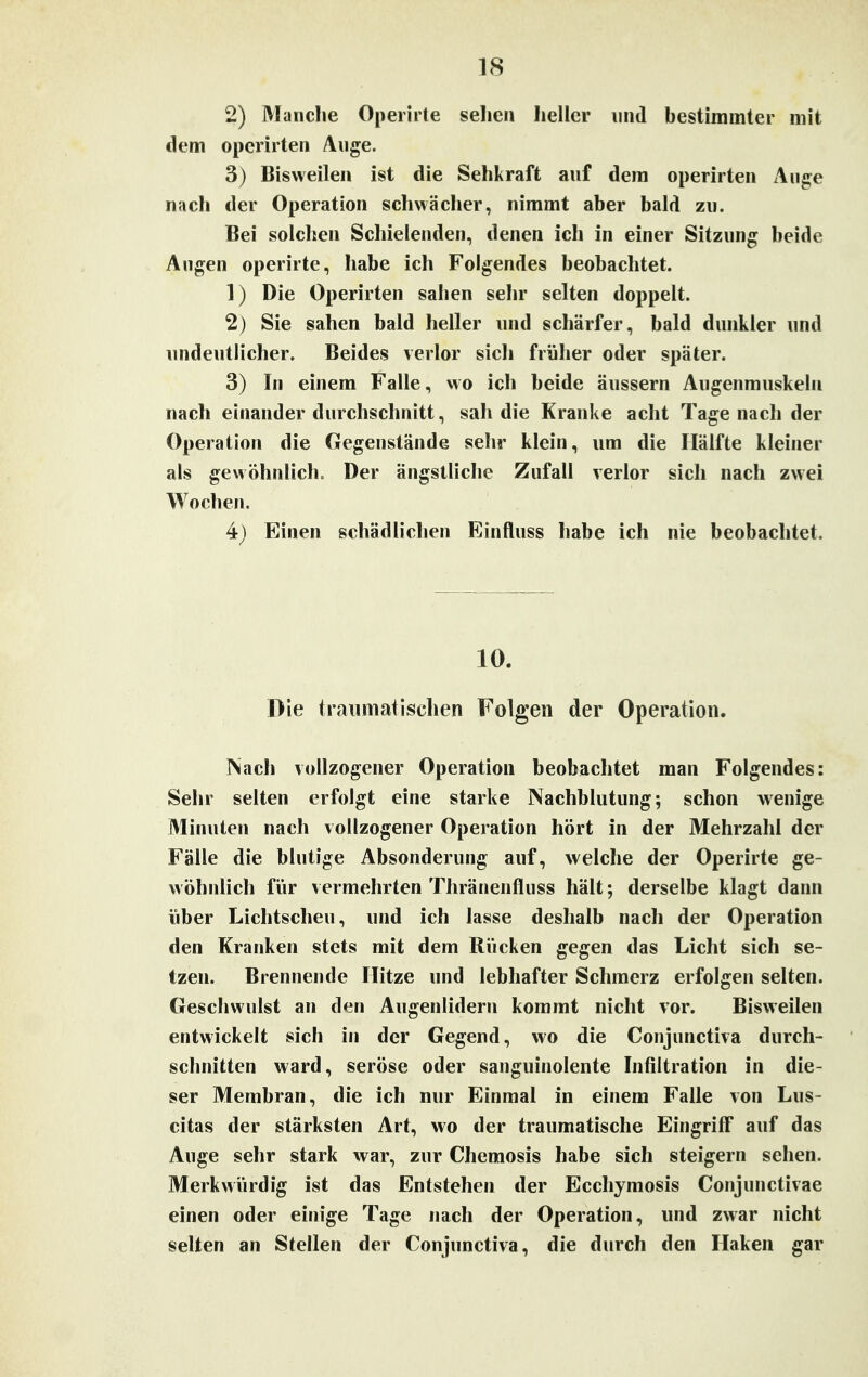 2) Manche Operirte sehen heller und bestimmter mit dem operirten Auge. 3) Bisweilen ist die Sehkraft auf dem operirten Auge nach der Operation schwächer, nimmt aber bald zu. Bei solchen Schielenden, denen ich in einer Sitzung beide Augen operirte, habe ich Folgendes beobachtet. 1) Die Operirten sahen sehr selten doppelt. 2) Sie sahen bald heller und schärfer, bald dunkler und undeutlicher. Beides verlor sich früher oder später. 3) In einem Falle, wo ich beide äussern Augenmuskeln nach einander durchschnitt, sali die Kranke acht Tagenach der Operation die Gegenstände sehr klein, um die Hälfte kleiner als gewöhnlich. Der ängstliche Zufall verlor sich nach zwei Wochen. 4t) Einen schädlichen Einfluss habe ich nie beobachtet. 10. Die traumatischen Folgen der Operation. Nach vollzogener Operation beobachtet man Folgendes: Sehr selten erfolgt eine starke Nachblutung; schon wenige Minuten nach vollzogener Operation hört in der Mehrzahl der Fälle die blutige Absonderung auf, welche der Operirte ge- wöhnlich für vermehrten Thränenfluss hält; derselbe klagt dann über Lichtscheu, und ich lasse deshalb nach der Operation den Kranken stets mit dem Rücken gegen das Licht sich se- tzen. Brennende Hitze und lebhafter Schmerz erfolgen selten. Geschwulst an den Augenlidern kommt nicht vor. Bisweilen entwickelt sich in der Gegend, wo die Conjunctiva durch- schnitten ward, seröse oder sanguinolente Infiltration in die- ser Membran, die ich nur Einmal in einem Falle von Lus- citas der stärksten Art, wo der traumatische Eingriff auf das Auge sehr stark war, zur Chemosis habe sich steigern sehen. Merkwürdig ist das Entstehen der Ecchymosis Conjunctivae einen oder einige Tage nach der Operation, und zwar nicht selten an Stellen der Conjunctiva, die durch den Haken gar