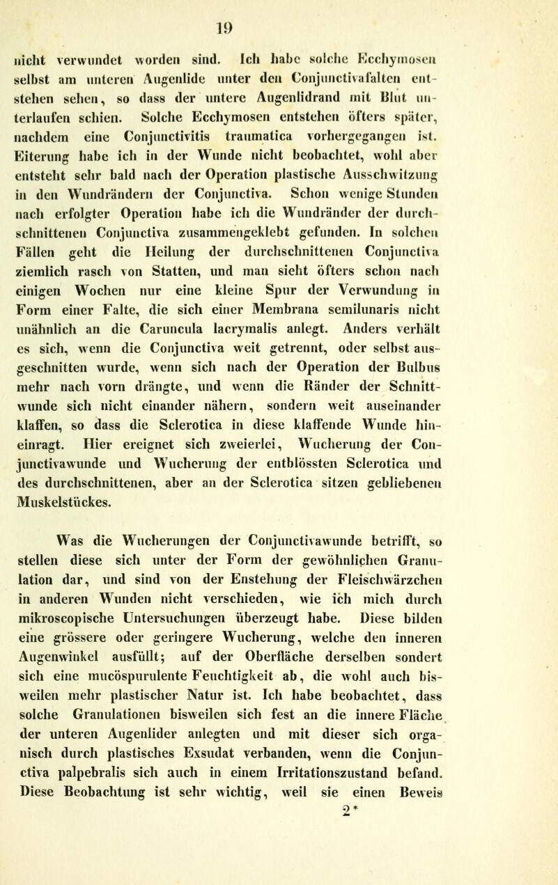 nicht verwundet worden sind. Ich habe solche Ecchymosen selbst am unteren Augenlide unter den Conjunctivafalten ent- stehen sehen, so dass der untere Augenlidrand mit Blut un- terlaufen seinen. Solche Ecchymosen entstehen öfters später, nachdem eine Conjunctivitis traumatica vorhergegangen ist. Eiterung habe ich in der Wunde nicht beobachtet, wohl aber entsteht sehr bald nach der Operation plastische Ausschwitzung in den Wundrändern der Conjunctiva. Schon wenige Stunden nach erfolgter Operation habe ich die Wundränder der durch- schnittenen Conjunctiva zusammengeklebt gefunden. In solchen Fällen geht die Heilung der durchschnittenen Conjunctiva ziemlich rasch von Statten, und man sieht öfters schon nach einigen Wochen nur eine kleine Spur der Verwundung in Form einer Falte, die sich einer Membrana semilunaris nicht unähnlich an die Caruncula lacrymalis anlegt. Anders verhält es sich, wenn die Conjunctiva weit getrennt, oder selbst aus- geschnitten wurde, wenn sich nach der Operation der Bulbus mehr nach vorn drängte, und wenn die Ränder der Schnitt- wunde sich nicht einander nähern, sondern weit auseinander klaffen, so dass die Sclerotica in diese klaffende Wunde hin- einragt. Hier ereignet sich zweierlei, Wucherung der Con- junetivawunde und Wucherung der entblössten Sclerotica und des durchschnittenen, aber an der Sclerotica sitzen gebliebenen Muskelstückes. Was die Wucherungen der Conjunctivawunde betrifft, so stellen diese sich unter der Form der gewöhnlichen Granu- lation dar, und sind von der Enstehung der Fleischwärzchen in anderen Wunden nicht verschieden, wie ich mich durch mikroscopische Untersuchungen überzeugt habe. Diese bilden eine grössere oder geringere Wucherung, welche den inneren Augenwinkel ausfüllt; auf der Oberfläche derselben sondert sich eine mucöspurulente Feuchtigkeit ab, die wohl auch bis- weilen mehr plastischer Natur ist. Ich habe beobachtet, dass solche Granulationen bisweilen sich fest an die innere Fläche der unteren Augenlider anlegten und mit dieser sich orga- nisch durch plastisches Exsudat verbanden, wenn die Conjun- ctiva palpebralis sich auch in einem Irritationszustand befand. Diese Beobachtung ist sehr wichtig, weil sie einen Beweis 2*