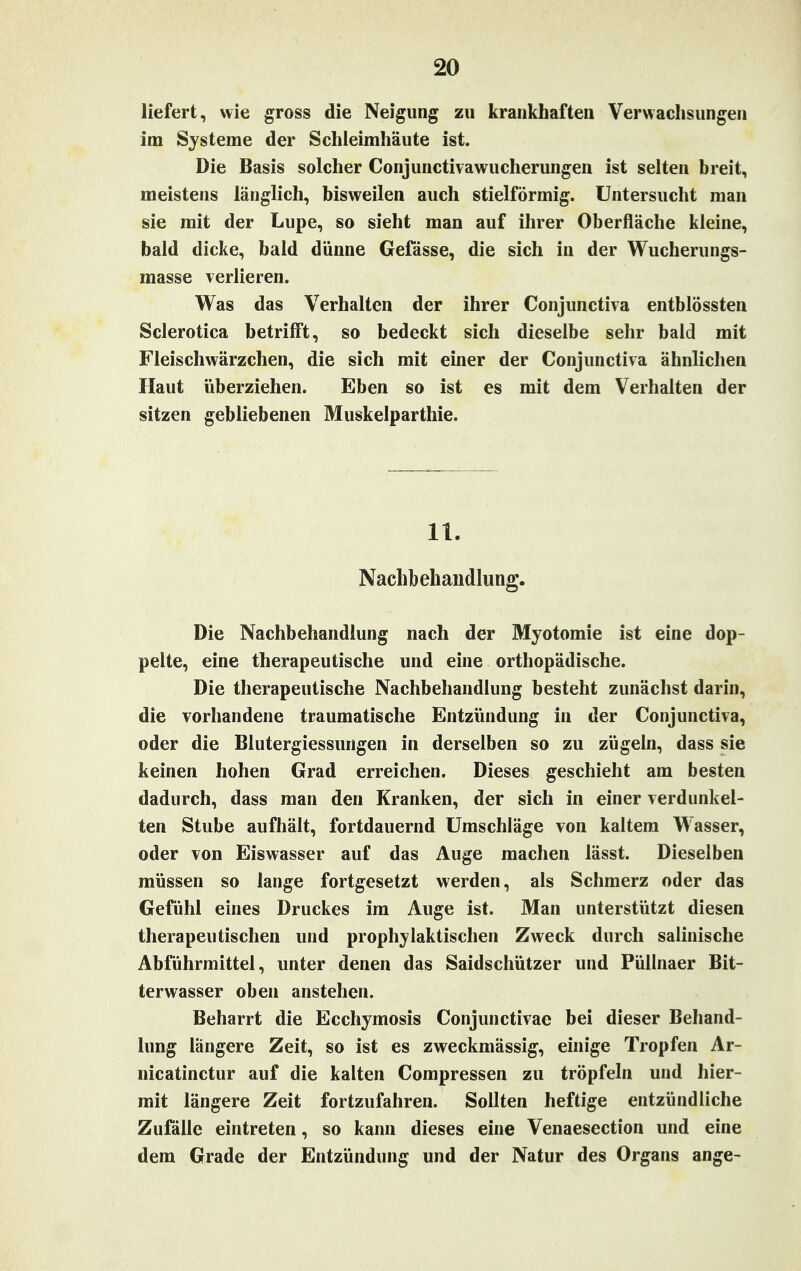 liefert, wie gross die Neigung zu krankhaften Verwachsungen im Systeme der Schleimhäute ist. Die Basis solcher Conjunctivawucherungen ist selten breit, meistens länglich, bisweilen auch stielförmig. Untersucht man sie mit der Lupe, so sieht man auf ihrer Oberfläche kleine, bald dicke, bald dünne Gefässe, die sich in der Wucherungs- masse verlieren. Was das Verhalten der ihrer Conjunctiva entblössten Sclerotica betrifft, so bedeckt sich dieselbe sehr bald mit Fleischwärzchen, die sich mit einer der Conjunctiva ähnlichen Haut überziehen. Eben so ist es mit dem Verhalten der sitzen gebliebenen Muskelparthie. 11. Nachbehandlung. Die Nachbehandlung nach der Myotomie ist eine dop- pelte, eine therapeutische und eine orthopädische. Die therapeutische Nachbehandlung besteht zunächst darin, die vorhandene traumatische Entzündung in der Conjunctiva, oder die Blutergiessungen in derselben so zu zügeln, dass sie keinen hohen Grad erreichen. Dieses geschieht am besten dadurch, dass man den Kranken, der sich in einer verdunkel- ten Stube aufhält, fortdauernd Umschläge von kaltem Wasser, oder von Eiswasser auf das Auge machen lässt. Dieselben müssen so lange fortgesetzt werden, als Schmerz oder das Gefühl eines Druckes im Auge ist. Man unterstützt diesen therapeutischen und prophylaktischen Zweck durch salinische Abführmittel, unter denen das Saidschützer und Püllnaer Bit- terwasser oben anstehen. Beharrt die Ecchymosis Conjunctivae bei dieser Behand- lung längere Zeit, so ist es zweckmässig, einige Tropfen Ar- nicatinctur auf die kalten Compressen zu tröpfeln und hier- mit längere Zeit fortzufahren. Sollten heftige entzündliche Zufalle eintreten, so kann dieses eine Venaesection und eine dem Grade der Entzündung und der Natur des Organs ange-