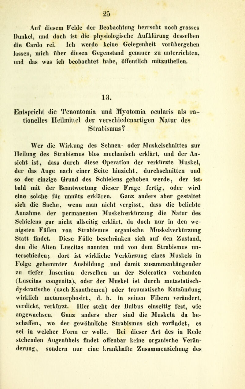 Auf diesem Felde der Beobachtung herrscht noch grosses Dunkel, und doch ist die physiologische Aufklärung desselben die Cardo rei. Ich werde keine Gelegenheit vorübergehen lassen, mich über diesen Gegenstand genauer zu unterrichten, und das was ich beobachtet habe, öffentlich mitzutheilen. 13. Entspricht die Tenontomia und Myotomia ocularis als ra- tionelles Heilmittel der verschiedenartigen Natur des Strabismus? Wer die Wirkung des Sehnen- oder Muskelschnittes zur Heilung des Strabismus blos mechanisch erklärt, und der An- sicht ist, dass durch diese Operation der verkürzte Muskel, der das Auge nach einer Seite hinzieht, durchschnitten und so der einzige Grund des Schielens gehoben werde, der ist> bald mit der Beantwortung dieser Frage fertig, oder wird eine solche für unnütz erklären. Ganz anders aber gestaltet sich die Sache, wenn man nicht vergisst, dass die beliebte Annahme der permanenten Muskelverkürzung die Natur des Schielens gar nicht allseitig erklärt, da doch nur in den we- nigsten Fällen von Strabismus organische Muskelverkürzung Statt findet. Diese Fälle beschränken sich auf den Zustand, den die Alten Luscitas nannten und von dem Strabismus un- terschieden; dort ist wirkliche Verkürzung eines Muskels in Folge gehemmter Ausbildung und damit zusammenhängender zu tiefer Insertion derselben an der Sclerotica vorhanden (Luscitas congenita), oder der Muskel ist durch metastatisch- dyskratische (nach Exanthemen) oder traumatische Entzündung wirklich metamorphosirt, d. h. in seinen Fibern verändert, verdickt, verkürzt. Hier steht der Bulbus einseitig fest, wie angewachsen. Ganz anders aber sind die Muskeln da be- schaffen, wo der gewöhnliche Strabismus sich vorfindet, es sei in welcher Form er wolle. Bei dieser Art des in Rede stehenden Augenübels findet offenbar keine organische Verän- derung, sondern nur eine krankhafte Zusammenziehung des