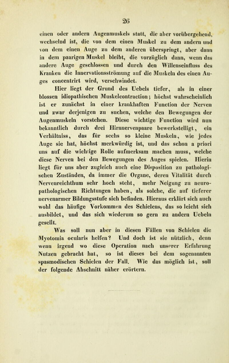 einen oder andern Augenmuskels statt, die aber vorübergehend, wechselnd ist, die von dem einen Muskel zu dem andern und von dem einen Auge zu dem anderen überspringt, aber dann in dem paarigen Muskel bleibt, die vorzüglich dann, wenn das andere Auge geschlossen und durch den Willenseinfluss des Kranken die Innervationsströmung auf die Muskeln des einen Au- ges concentrirt wird, verschwindet. Hier liegt der Grund des Uebels tiefer, als in einer blossen idiopathischen Muskelcontraction; höchst wahrscheinlich ist er zunächst in einer krankhaften Function der Nerven und zwar derjenigen zu suchen, welche den Bewegungen der Augenmuskeln vorstehen. Diese wichtige Function wird nun bekanntlich durch drei Hirnnervenpaare bewerkstelligt, ein Verhältniss, das für sechs so kleine Muskeln, wie jedes Auge sie hat, höchst merkwürdig ist, und das schon a priori uns auf die wichtige Rolle aufmerksam machen muss, welche diese Nerven bei den Bewegungen des Auges spielen. Hierin liegt für uns aber zugleich auch eine Disposition zu pathologi- schen Zuständen, da immer die Organe, deren Vitalität durch Nervenreichthum sehr hoch steht, mehr Neigung zu neuro- pathologischen Richtungen haben, als solche, die auf tieferer nervenarmer Bildungsstufe sich befinden. Hieraus erklärt sich auch wohl das häufige Vorkommen des Schielens, das so leicht sich ausbildet, und das sich wiederum so gern zu andern Uebeln gesellt. Was soll nun aber in diesen Fällen von Schielen die Myotomia ocularis helfen4? Und doch ist sie nützlich, denn wenn irgend wo diese Operation nach unserer Erfahrung Nutzen gebracht hat, so ist dieses bei dem sogenannten spasmodischen Schielen der Fall. Wie das möglich ist, soll der folgende Abschnitt näher erörtern.