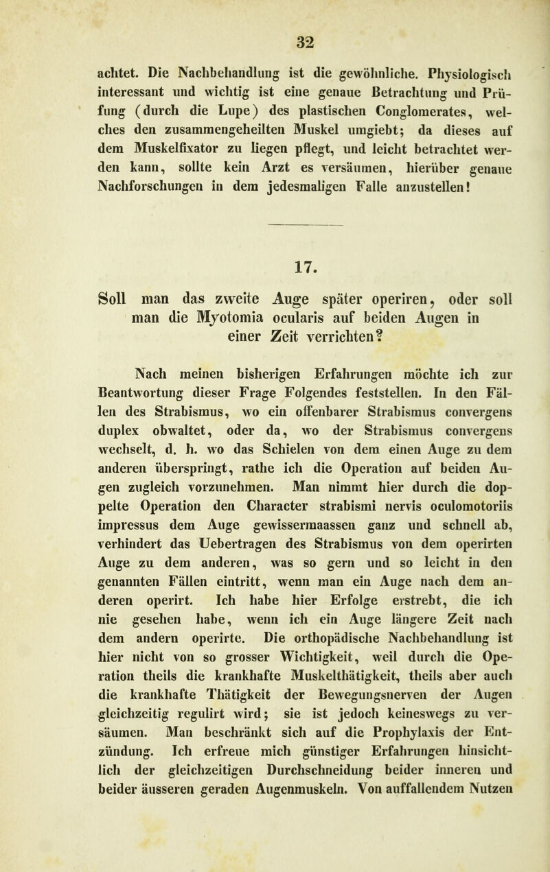 achtet. Die Nachbehandlung ist die gewöhnliche. Physiologisch interessant und wichtig ist eine genaue Betrachtung und Prü- fung (durch die Lupe) des plastischen Congloraerates, wel- ches den zusammengeheilten Muskel umgiebt; da dieses auf dem Muskelfixator zu liegen pflegt, und leicht betrachtet wer- den kann, sollte kein Arzt es versäumen, hierüber genaue Nachforschungen in dem jedesmaligen Falle anzustellen! 17. Soll man das zweite Auge später operiren, oder soll man die Myotomia ocularis auf beiden Augen in einer Zeit verrichten? Nach meinen bisherigen Erfahrungen möchte ich zur Beantwortung dieser Frage Folgendes feststellen. In den Fäl- len des Strabismus, wo ein offenbarer Strabismus convergens duplex obwaltet, oder da, wo der Strabismus convergens wechselt, d. h. wo das Schielen von dem einen Auge zu dem anderen überspringt, rathe ich die Operation auf beiden Au- gen zugleich vorzunehmen. Man nimmt hier durch die dop- pelte Operation den Character strabismi nervis oculomotoriis impressus dem Auge gewissermaassen ganz und schnell ab, verhindert das Uebertragen des Strabismus von dem operirten Auge zu dem anderen, was so gern und so leicht in den genannten Fällen eintritt, wenn man ein Auge nach dem an- deren operirt. Ich habe hier Erfolge erstrebt, die ich nie gesehen habe, wenn ich ein Auge längere Zeit nach dem andern operirte. Die orthopädische Nachbehandlung ist hier nicht von so grosser Wichtigkeit, weil durch die Ope- ration theils die krankhafte Muskelthätigkeit, theils aber auch die krankhafte Thätigkeit der Bewegungsnerven der Augen gleichzeitig regulirt wird; sie ist jedoch keineswegs zu ver- säumen. Man beschränkt sich auf die Prophylaxis der Ent- zündung. Ich erfreue mich günstiger Erfahrungen hinsicht- lich der gleichzeitigen Durchschneidung beider inneren und beider äusseren geraden Augenmuskeln. Von auffallendem Nutzen