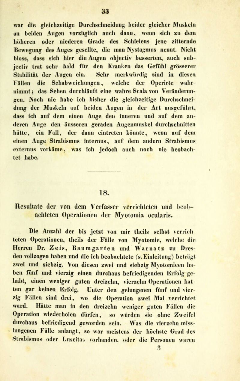 war die gleichzeitige Durchschneidung beider gleicher Muskeln an beiden Augen vorzüglich auch dann, wenn sich zu dem höheren oder niederen Grade des Schielens jene zitternde Bewegung des Auges gesellte, die man Nystagmus nennt. Nicht bloss, dass sich liier die Augen objectiv besserten, auch sub- jectiv trat sehr bald für den Kranken das Gefühl grösserer Stabilität der Augen ein. Sehr merkwürdig sind in diesen Fällen die Schabweichungen, welche der Operirte wahr- nimmt; das Sehen durchläuft eine wahre Scala von Veränderun- gen. Noch nie habe ich bisher die gleichzeitige Durchschnci- dung der Muskeln auf beiden Augen in der Art ausgeführt, dass ich auf dem einen Auge den inneren und auf dem an- deren Auge den äusseren geraden Augenmuskel durchschnitten hatte, ein Fall, der dann eintreten könnte, wenn auf dem einen Auge Strabismus internus, auf dem andern Strabismus externus vorkäme, was ich jedoch auch noch nie beobach- tet habe. 18. Resultate der von dem Verfasser verrichteten und beob- achteten Operationen der Myotomia ocularis. Die Anzahl der bis jetzt von mir theils selbst verrich- teten Operationen, theils der Fälle von Myotomie, welche die Herren Dr. Zeis, Baumgarten und Warnatz zu Dres- den vollzogen haben und die ich beobachtete (s. Einleitung) beträgt zwei und siebzig. Von diesen zwei und siebzig Myotomieen ha- ben fünf und vierzig einen durchaus befriedigenden Erfolg ge- habt, einen weniger guten dreizehn, vierzehn Operationen hat ten gar keinen Erfolg. Unter den gelungenen fünf und vier- zig Fällen sind drei, wo die Operation zwei Mal verrichtet ward. Hätte man in den dreizehn weniger guten Fällen die Operation wiederholen dürfen, so würden sie ohne Zweifel durchaus befriedigend geworden sein. Was die vierzehn miss- lungenen Fälle anlangt, so war meistens der höchste Grad des Strabismus oder Luscitas vorhanden, oder die Personen waren 3