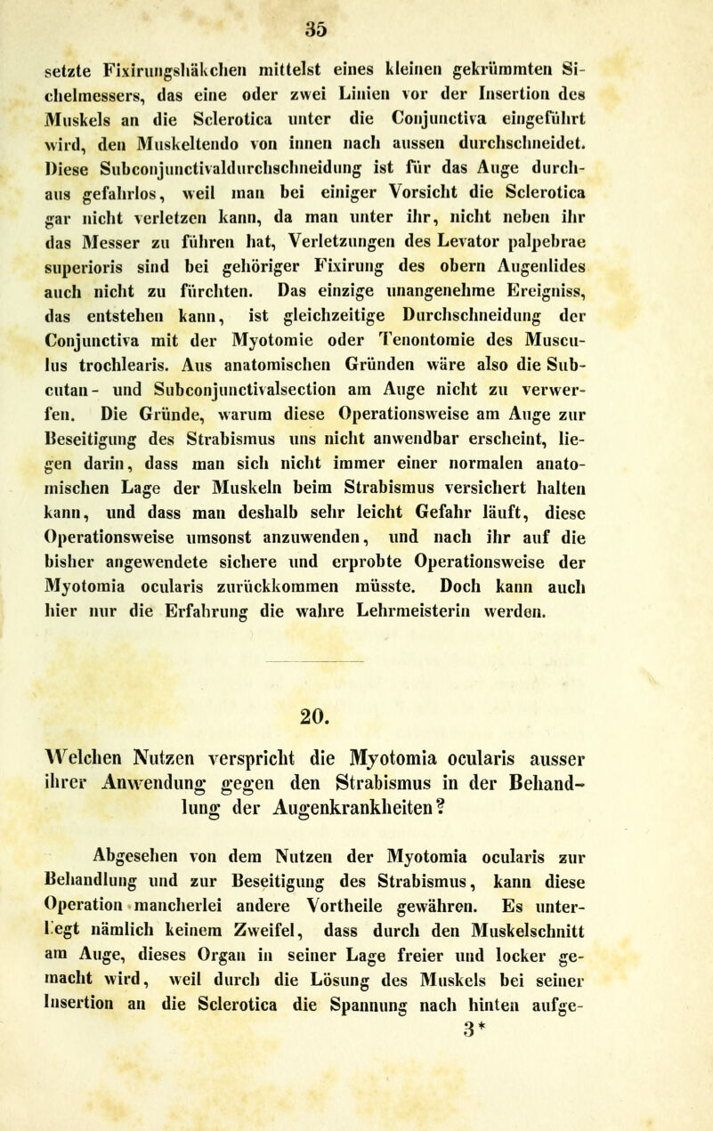 setzte Fixirungshäkchen mittelst eines kleinen gekrümmten Si- chelmessers, das eine oder zwei Linien vor der Insertion des Muskels an die Sclerotica unter die Conjunctiva eingeführt wird, den Muskeltendo von innen nach aussen durchschneidet. Diese Subconjunctivaldurchschneidung ist für das Auge durch- aus gefahrlos, weil man bei einiger Vorsicht die Sclerotica gar nicht verletzen kann, da man unter ihr, nicht neben ihr das Messer zu führen hat, Verletzungen des Levator palpebrae superioris sind bei gehöriger Fixirung des obern Augenlides auch nicht zu fürchten. Das einzige unangenehme Ereigniss, das entstehen kann, ist gleichzeitige Durchschneidung der Conjunctiva mit der Myotomie oder Tenontomie des Muscu- lus trochlearis. Aus anatomischen Gründen wäre also die Sub- cutan- und Subconjunctivalsection am Auge nicht zu verwer- fen. Die Gründe, warum diese Operationsweise am Auge zur Beseitigung des Strabismus uns nicht anwendbar erscheint, lie- gen darin, dass man sich nicht immer einer normalen anato- mischen Lage der Muskeln beim Strabismus versichert halten kann, und dass man deshalb sehr leicht Gefahr läuft, diese Operationsweise umsonst anzuwenden, und nach ihr auf die bisher angewendete sichere und erprobte Operationsweise der Myotomia ocularis zurückkommen müsste. Doch kann auch hier nur die Erfahrung die wahre Lehrmeisterin werden. 20. Welchen Nutzen verspricht die Myotomia ocularis ausser ihrer Anwendung gegen den Strabismus in der Behand- lung; der Augenkrankheiten? Abgesehen von dem Nutzen der Myotomia ocularis zur Behandlung und zur Beseitigung des Strabismus, kann diese Operation mancherlei andere Vortheile gewähren. Es unter- liegt nämlich keinem Zweifel, dass durch den Muskelschnitt am Auge, dieses Organ in seiner Lage freier und locker ge- macht wird, weil durch die Lösung des Muskels bei seiner Insertion an die Sclerotica die Spannung nach hinten aufge- 3*