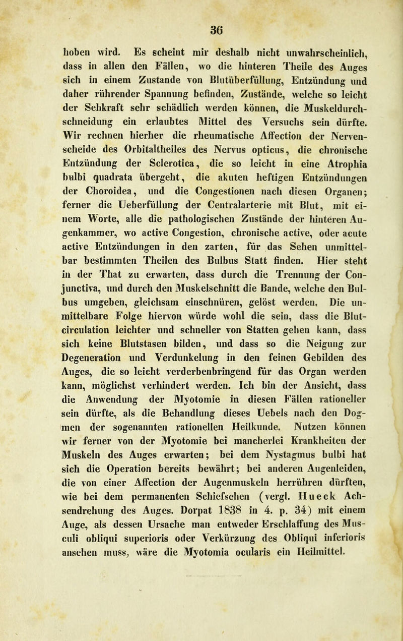 hoben wird. Es scheint mir deshalb nicht unwahrscheinlich, dass in allen den Fällen, wo die hinteren Theile des Auges sich in einem Zustande von Blutüberfüllung, Entzündung und daher rührender Spannung befinden, Zustände, welche so leicht der Sehkraft sehr schädlich werden können, die Muskeldurch- schneidung ein erlaubtes Mittel des Versuchs sein dürfte. Wir rechnen hierher die rheumatische AlFection der Nerven- scheide des Orbitaltheiles des Nervus opticus, die chronische Entzündung der Sclerotica, die so leicht in eine Atrophia bulbi quadrata übergeht, die akuten heftigen Entzündungen der Choroidea, und die Congestionen nach diesen Organen; ferner die Ueberfüllung der Centraiarterie mit Blut, mit ei- nem Worte, alle die pathologischen Zustände der hinteren Au- genkammer, wo active Congestion, chronische active, oder acute active Entzündungen in den zarten, für das Sehen unmittel- bar bestimmten Theilen des Bulbus Statt finden. Hier steht in der That zu erwarten, dass durch die Trennung der Con- junctiva, und durch den Muskelschnitt die Bande, welche den Bul- bus umgeben, gleichsam einschnüren, gelöst werden. Die un- mittelbare Folge hiervon würde wohl die sein, dass die Blut- circulation leichter und schneller von Statten gehen kann, dass sich keine Blutstasen bilden, und dass so die Neigung zur Degeneration und Verdunkelung in den feinen Gebilden des Auges, die so leicht verderbenbringend für das Organ werden kann, möglichst verhindert werden. Ich bin der Ansicht, dass die Anwendung der Myotomie in diesen Fällen rationeller sein dürfte, als die Behandlung dieses Uebels nach den Dog- men der sogenannten rationellen Heilkunde. Nutzen können wir ferner von der Myotomie bei mancherlei Krankheiten der Muskeln des Auges erwarten; bei dem Nystagmus bulbi hat sich die Operation bereits bewährt; bei anderen Augenleiden, die von einer AfFection der Augenmuskeln herrühren dürften, wie bei dem permanenten Schiefsehen (vergl. Hu eck Ach- sendrehung des Auges. Dorpat 1838 in 4. p. 34) mit einem Auge, als dessen Ursache man entweder Erschlaffung des Mus- culi obliqui superioris oder Verkürzung des Obliqui inferioris ansehen muss, wäre die Myotomia ocularis ein Heilmittel.