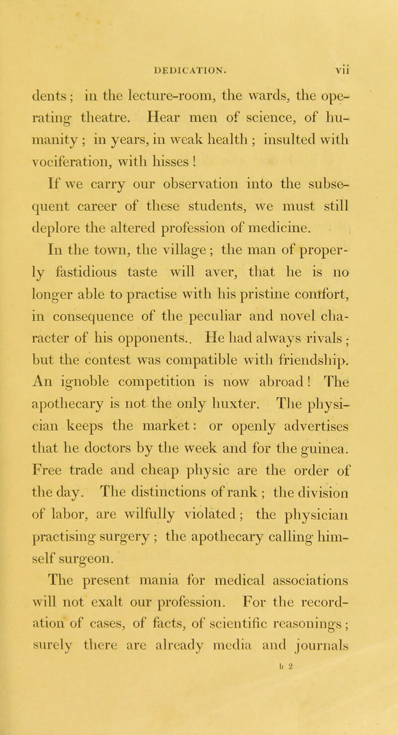 dents; in the lecture-room, the wards, the ope- rating- theatre. Hear men of science, of hu- manity ; in years, in weak health ; insulted with vociferation, with hisses! If we carry our observation into the subse- quent career of these students, we must still deplore the altered profession of medicine. In the town, the village ; the man of proper- ly fastidious taste will aver, that he is no longer able to practise with his pristine comfort, in consequence of the peculiar and novel cha- racter of his opponents.. He had always rivals ; but the contest was compatible with friendship. An ignoble competition is now abroad! The apothecary is not the only huxter. The physi- cian keeps the market: or openly advertises tliat he doctors by the week and for the guinea. Free trade and cheap physic are the order of the day. The distinctions of rank ; the division of labor, are wilfully violated; the physician practising surgery ; the apothecary calling him- self surgeon. The present mania for medical associations will not exalt our profession. For the record- ation of cases, of facts, of scientific reasonings; surely there are already media and journals b 2