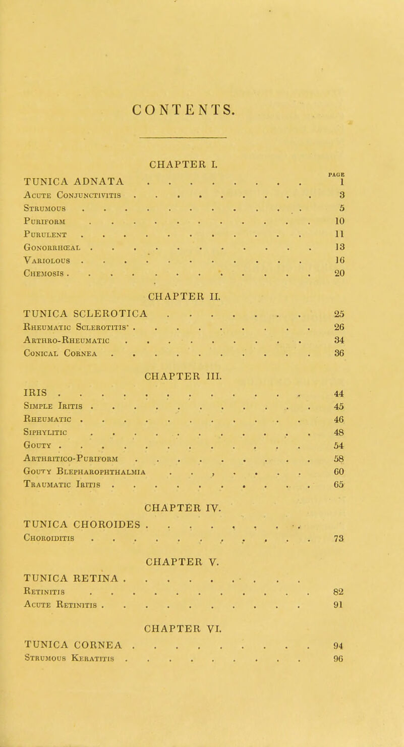 CONTENTS. CHAPTER I. TUNICA ADNATA 1 Acute Conjunctivitis ......... 3 Strumous 5 Puriform 10 Purulent 11 Gonorrheal 13 Variolous 16 Chemosis 20 CHAPTER II. TUNICA SCLEROTICA 25 Rheumatic Sclerotitis- 26 Arthro-Rheumatic 34 Conical Cornea 36 CHAPTER III. IRIS ............ 44 Simple Iritis 45 Rheumatic 46 Siphylitic 48 Gouty 54 Arthritico-Puriform 58 Gouty Blepharophthalmia ....... 60 Traumatic Iritis - 65 CHAPTER IV. TUNICA CHOROIDES • . Choroiditis 73 CHAPTER V TUNICA RETINA • . . Retinitis 82 Acute Retinitis 91 CHAPTER VI. TUNICA CORNEA '. 94 Strumous Keratitis 96