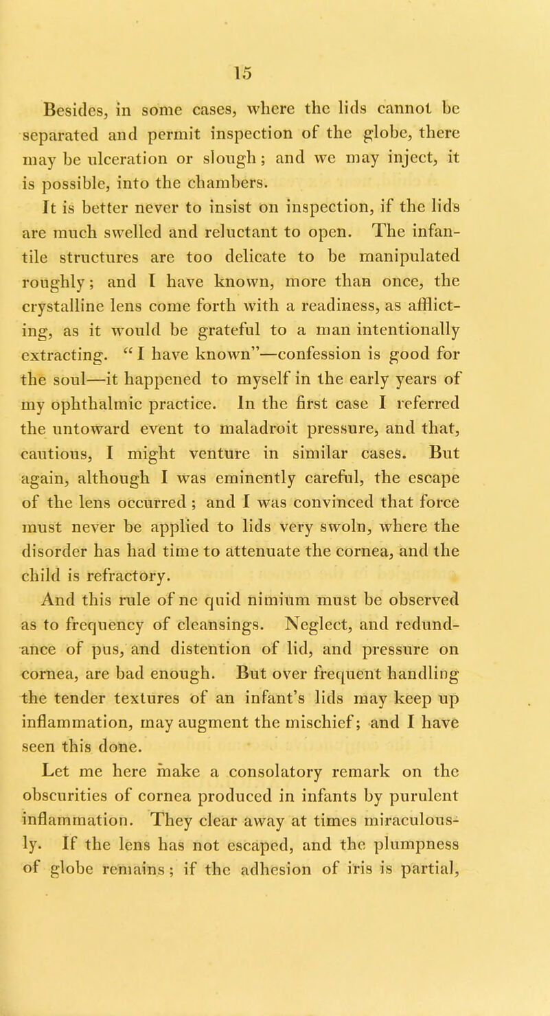 Besides, in some cases, where the lids cannot be separated and permit inspection of the globe, there may be ulceration or slough; and we may inject, it is possible, into the chambers. It is better never to insist on inspection, if the lids are much swelled and reluctant to open. The infan- tile structures are too delicate to be manipulated roughly; and I have known, more than once, the crystalline lens come forth with a readiness, as afflict- ing, as it would be grateful to a man intentionally extracting.  I have known—confession is good for the soul—it happened to myself in the early years of my ophthalmic practice. In the first case I referred the untoward event to maladroit pressure, and that, cautious, I might venture in similar cases. But again, although I was eminently careful, the escape of the lens occurred; and I was convinced that force must never be applied to lids very swoln, where the disorder has had time to attenuate the cornea, and the child is refractory. And this rule of nc quid nimium must be observed as to frequency of cleansings. Neglect, and redund- ance of pus, and distention of lid, and pressure on cornea, are bad enough. But over frequent handling the tender textures of an infant's lids may keep up inflammation, may augment the mischief; and I have seen this done. Let me here make a consolatory remark on the obscurities of cornea produced in infants by purulent inflammation. They clear away at times miraculous- ly. If the lens has not escaped, and the plumpness of globe remains ; if the adhesion of iris is partial,