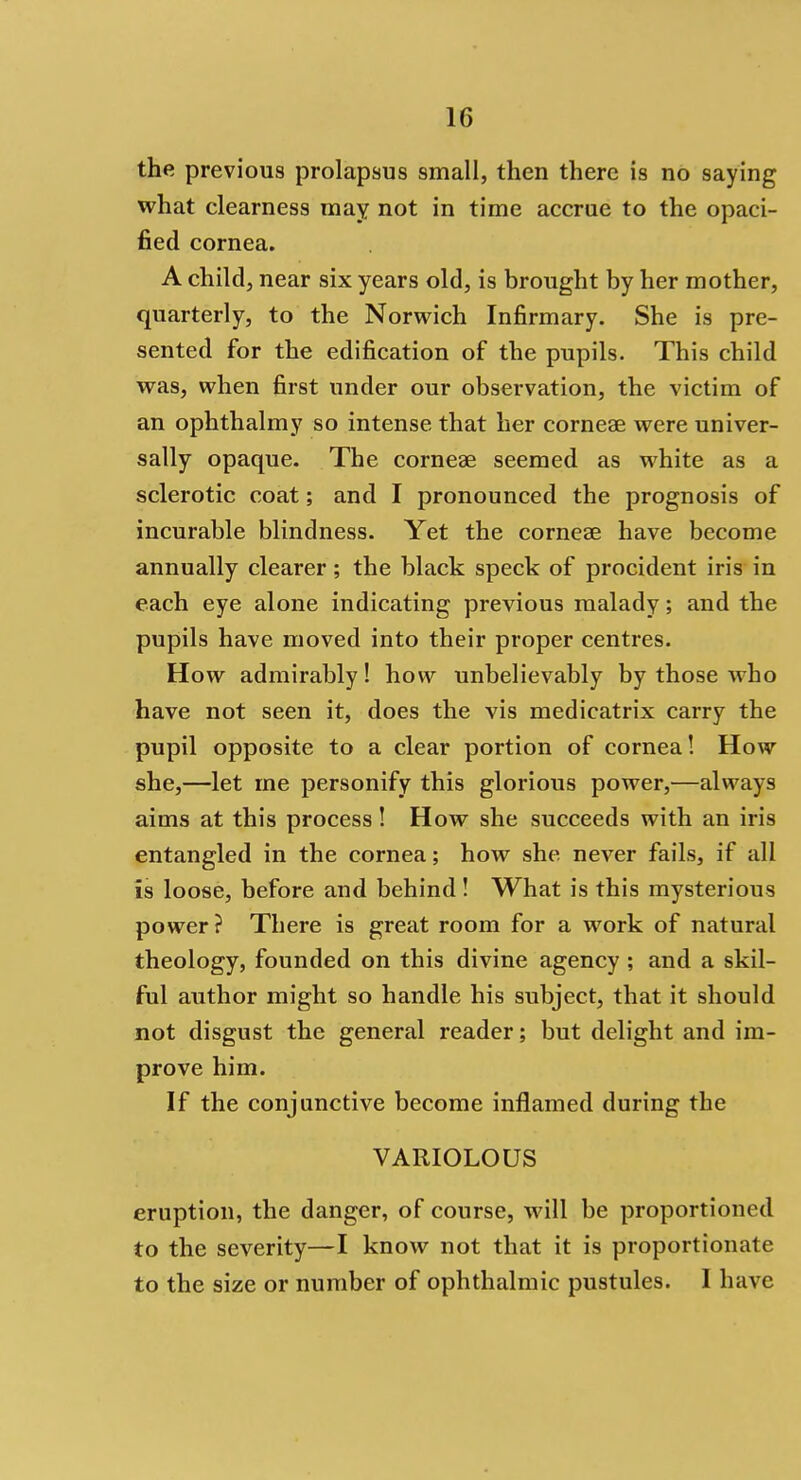 the previous prolapsus small, then there is no saying what clearness may not in time accrue to the opaci- fied cornea. A child, near six years old, is brought by her mother, quarterly, to the Norwich Infirmary. She is pre- sented for the edification of the pupils. This child was, when first under our observation, the victim of an ophthalmy so intense that her corneae were univer- sally opaque. The corneae seemed as white as a sclerotic coat; and I pronounced the prognosis of incurable blindness. Yet the corneas have become annually clearer; the black speck of procident iris in each eye alone indicating previous malady; and the pupils have moved into their proper centres. How admirably! how unbelievably by those who have not seen it, does the vis medicatrix carry the pupil opposite to a clear portion of cornea! How she,—let me personify this glorious power,—always aims at this process! How she succeeds with an iris entangled in the cornea; how she never fails, if all is loose, before and behind! What is this mysterious power? There is great room for a work of natural theology, founded on this divine agency ; and a skil- ful author might so handle his subject, that it should not disgust the general reader; but delight and im- prove him. If the conjunctive become inflamed during the VARIOLOUS eruption, the danger, of course, will be proportioned to the severity—I know not that it is proportionate to the size or number of ophthalmic pustules. I have