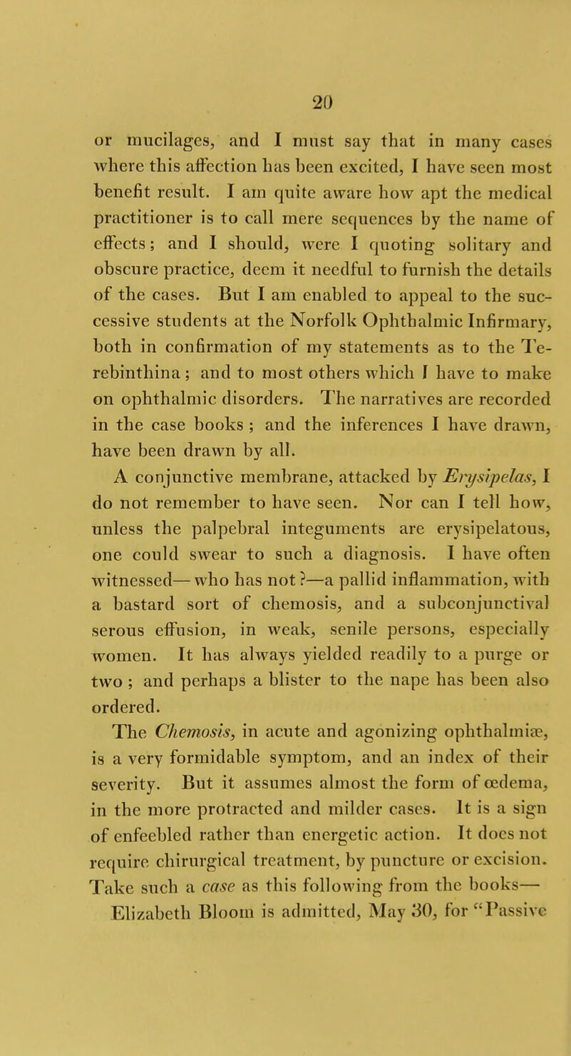 or mucilages, and I must say that in many cases where this affection has been excited, I have seen most benefit result. I am quite aware how apt the medical practitioner is to call mere sequences by the name of effects; and I should, were I quoting solitary and obscure practice, deem it needful to furnish the details of the cases. But I am enabled to appeal to the suc- cessive students at the Norfolk Ophthalmic Infirmary, both in confirmation of my statements as to the Te- rebinthina; and to most others which I have to make on ophthalmic disorders. The narratives are recorded in the case books ; and the inferences I have drawn, have been drawn by all. A conjunctive membrane, attacked by Erysipelas, I do not remember to have seen. Nor can I tell how, unless the palpebral integuments are erysipelatous, one could swear to such a diagnosis. I have often witnessed—who has not ?—a pallid inflammation, with a bastard sort of chemosis, and a subconjunctival serous effusion, in weak, senile persons, especially women. It has always yielded readily to a purge or two ; and perhaps a blister to the nape has been also ordered. The Chemosis, in acute and agonizing ophthalmia^, is a very formidable symptom, and an index of their severity. But it assumes almost the form of oedema, in the more protracted and milder cases. It is a sign of enfeebled rather than energetic action. It docs not require chirurgical treatment, by puncture or excision. Take such a case as this following from the books— Elizabeth Bloom is admitted, May .'30, for £;Passive