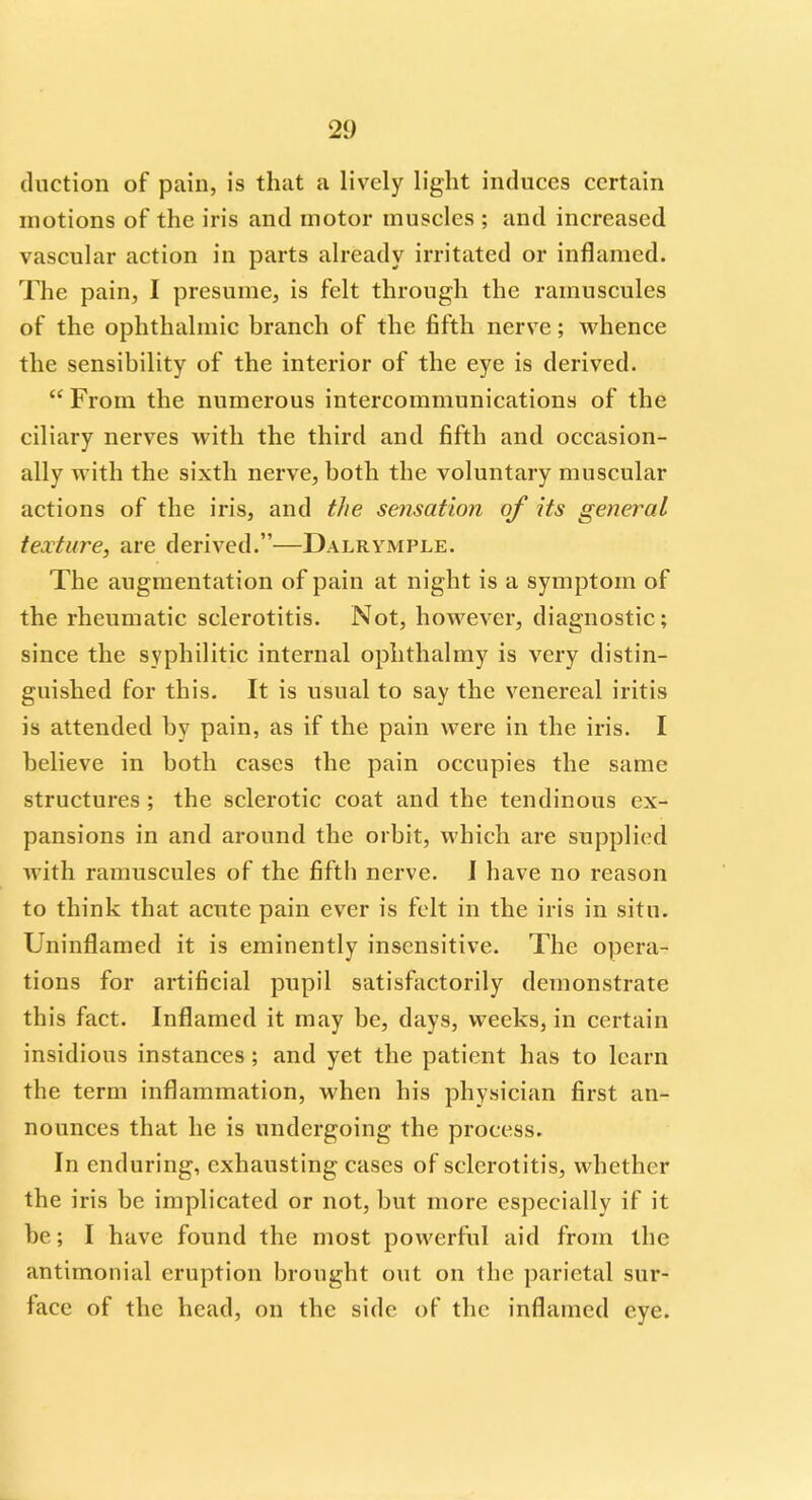 duction of pain, is that a lively light induces certain motions of the iris and motor muscles ; and increased vascular action in parts already irritated or inflamed. The pain, I presume, is felt through the ramuscules of the ophthalmic branch of the fifth nerve; whence the sensibility of the interior of the eye is derived.  From the numerous intercommunications of the ciliary nerves with the third and fifth and occasion- ally with the sixth nerve, both the voluntary muscular actions of the iris, and the sensation of its general texture, are derived.—Dalrymple. The augmentation of pain at night is a symptom of the rheumatic sclerotitis. Not, however, diagnostic; since the syphilitic internal ophthalmy is very distin- guished for this. It is usual to say the venereal iritis is attended by pain, as if the pain were in the iris. I believe in both cases the pain occupies the same structures ; the sclerotic coat and the tendinous ex- pansions in and around the orbit, which are supplied with ramuscules of the fifth nerve. J have no reason to think that acute pain ever is felt in the iris in situ. Uninflamed it is eminently insensitive. The opera- tions for artificial pupil satisfactorily demonstrate this fact. Inflamed it may be, days, weeks, in certain insidious instances; and yet the patient has to learn the term inflammation, when his physician first an- nounces that he is undergoing the process. In enduring, exhausting cases of sclerotitis, whether the iris be implicated or not, but more especially if it be; I have found the most powerful aid from the antimonial eruption brought out on the parietal sur- face of the head, on the side of the inflamed eye.