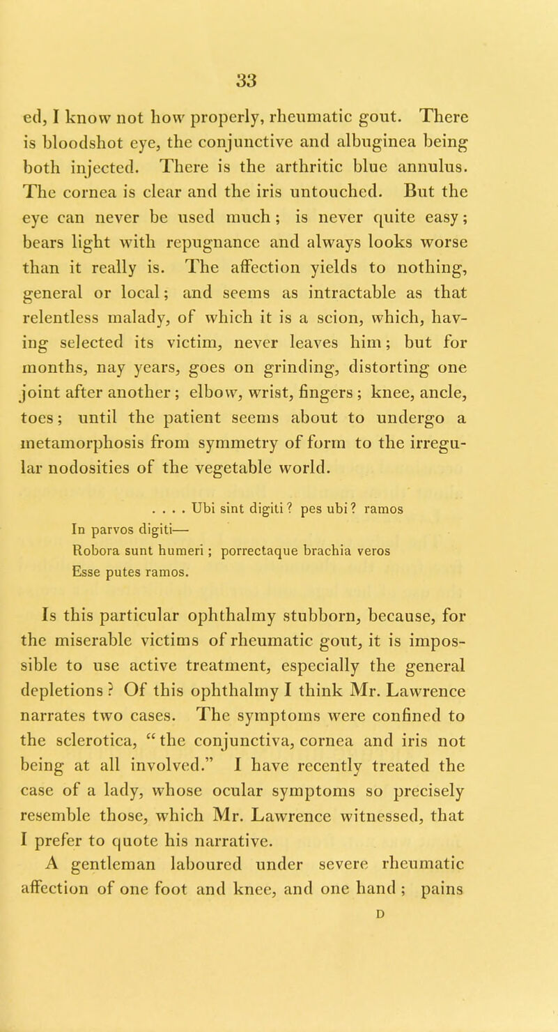 ed, I know not how properly, rheumatic gout. There is bloodshot eye, the conjunctive and albuginea being both injected. There is the arthritic blue annulus. The cornea is clear and the iris untouched. But the eye can never be used much; is never quite easy; bears light with repugnance and always looks worse than it really is. The affection yields to nothing, general or local; and seems as intractable as that relentless malady, of which it is a scion, which, hav- ing selected its victim, never leaves him; but for months, nay years, goes on grinding, distorting one joint after another ; elbow, wrist, fingers ; knee, ancle, toes; until the patient seems about to undergo a metamorphosis from symmetry of form to the irregu- lar nodosities of the vegetable world. .... Ubi sint digiti ? pes ubi? ramos In parvos digiti— Robora sunt humeri ; porrectaque brachia veros Esse putes ramos. Is this particular ophthalmy stubborn, because, for the miserable victims of rheumatic gout, it is impos- sible to use active treatment, especially the general depletions ? Of this ophthalmy I think Mr. Lawrence narrates two cases. The symptoms were confined to the sclerotica,  the conjunctiva, cornea and iris not being at all involved. I have recently treated the case of a lady, whose ocular symptoms so precisely resemble those, which Mr. Lawrence witnessed, that I prefer to quote his narrative. A gentleman laboured under severe rheumatic affection of one foot and knee, and one hand ; pains D