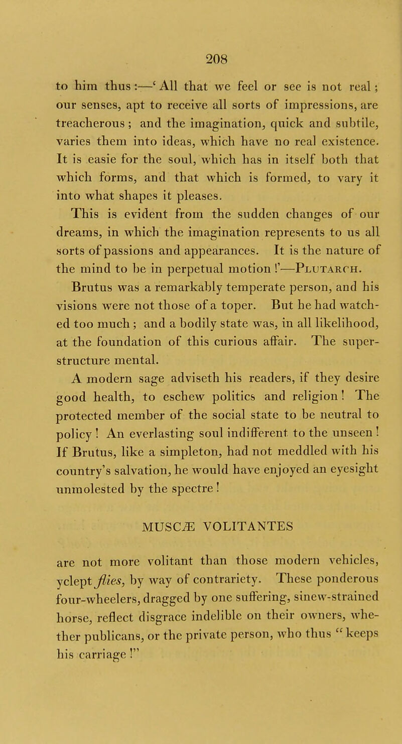 to him thus:—' All that we feel or see is not real; our senses, apt to receive all sorts of impressions, are treacherous; and the imagination, quick and subtile, varies them into ideas, which have no real existence. It is easie for the soul, which has in itself both that which forms, and that which is formed, to vary it into what shapes it pleases. This is evident from the sudden changes of our dreams, in which the imagination represents to us all sorts of passions and appearances. It is the nature of the mind to be in perpetual motion !'—Plutarch. Brutus was a remarkably temperate person, and his visions were not those of a toper. But he had watch- ed too much; and a bodily state was, in all likelihood, at the foundation of this curious affair. The super- structure mental. A modern sage adviseth his readers, if they desire good health, to eschew politics and religion! The protected member of the social state to be neutral to policy ! An everlasting soul indifferent to the unseen ! If Brutus, like a simpleton, had not meddled with his country's salvation, he would have enjoyed an eyesight unmolested by the spectre ! MUSC^ VOLITANTES are not more volitant than those modern vehicles, yclept flies, by way of contrariety. These ponderous four-wheelers, dragged by one suffering, sinew-strained horse, reflect disgrace indelible on their owners, whe- ther publicans, or the private person, who thus  keeps his carriage !
